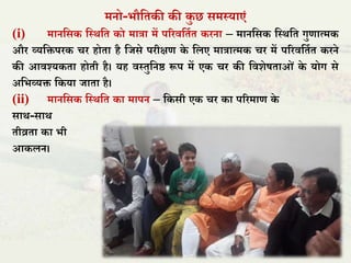 मनो-भौतिकी की कु छ समस्याएं
(i) मानतसक तस्र्ति को मात्रा में पररितिाि करना – मानतसक तस्र्ति गुणात्मक
और व्यतिपरक चर होिा है तिसे परीक्षण के तिए मात्रात्मक चर में पररितिाि करने
की आिश्यकिा होिी है। यह िस्िुतनष्ठ रूप में एक चर की तिशेषिाओं के योग से
अतभव्यि तकया िािा है।
(ii) मानतसक तस्र्ति का मापन – तकसी एक चर का पररमाण के
सार्-सार्
िीव्रिा का भी
आकिन।
 