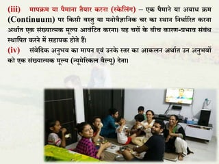 (iii) मापक्रम या पैमाना िैयार करना (स्के तिंग) – एक पैमाने या अबाध क्रम
(Continuum) पर तकसी िस्िु या मनोिैज्ञातनक चर का स्र्ान तनधााररि करना
अर्ााि एक संख्यात्मक मूल्य आिंतटि करना। यह चरों के बीच कारण-प्रभाि संबंध
स्र्ातपि करने में सहायक होिे हैं।
(iv) संिेतदक अनुभि का मापन एिं उनके स्िर का आकिन अर्ााि उन अनुभिों
को एक संख्यात्मक मूल्य (न्यूमेररकि िैल्यू) देना।
 