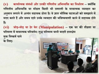 (v) कायाात्मक संबंधों और उनकी गतणिीय अतभव्यति का तनधाारण – क्योंतक
गतणिीय अतभव्यति या मॉडि तकसी भी प्रणािी के मात्रात्मक व्यिहार का
अनुमान िगाने में अत्यंि सहायक होिा है। िे ज्ञाि भौतिक घटनाओं को समझाने में
मदद करिे हैं और समय रहिे उनके व्यिहार की भतिष्यिाणी करने में सहायक होिे
हैं।
(vi) िोड़-िोड़ या हेर िे र (Manipulation) – एक चर की िीव्रिा या
पररमाण में मात्रात्मक पररििान। शुद्ध पररणाम यानी बाहरी हस्िक्षेप
मुि तनष्कषा पाने
के तिए।
 