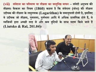 (vii) संिेदना का पररमाण या िीव्रिा का िस्िुतनष्ठ मापन – संिेदी अनुभि की
िीव्रिा। िै कनर का तनयम (1860) कहिा है तक संिेदना (बोध) की िीव्रिा
उद्दीपक की िीव्रिा के िघुगणक (Logarithm) के समानुपािी होिी है, इसतिए
िे उद्दीपक िो िीव्रिा, गुणित्ता, दुिाभिा आतद में अतधक प्रासंतगक होिे हैं, िे
व्यतियों द्वारा अच्छी िरह से और कम त्रुतटयों के सार् ग्रहण तकये िािे हैं
(Liutsko & Ral, 201.04)।
 