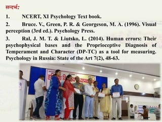 सन्दभा:
1. NCERT, XI Psychology Text book.
2. Bruce. V., Green, P. R. & Georgeson, M. A. (1996). Visual
perception (3rd ed.). Psychology Press.
3. Ral, J. M. T. & Liutsko, L. (2014). Human errors: Their
psychophysical bases and the Proprioceptive Diagnosis of
Temperament and Character (DP-TC) as a tool for measuring.
Psychology in Russia: State of the Art 7(2), 48-63.
 