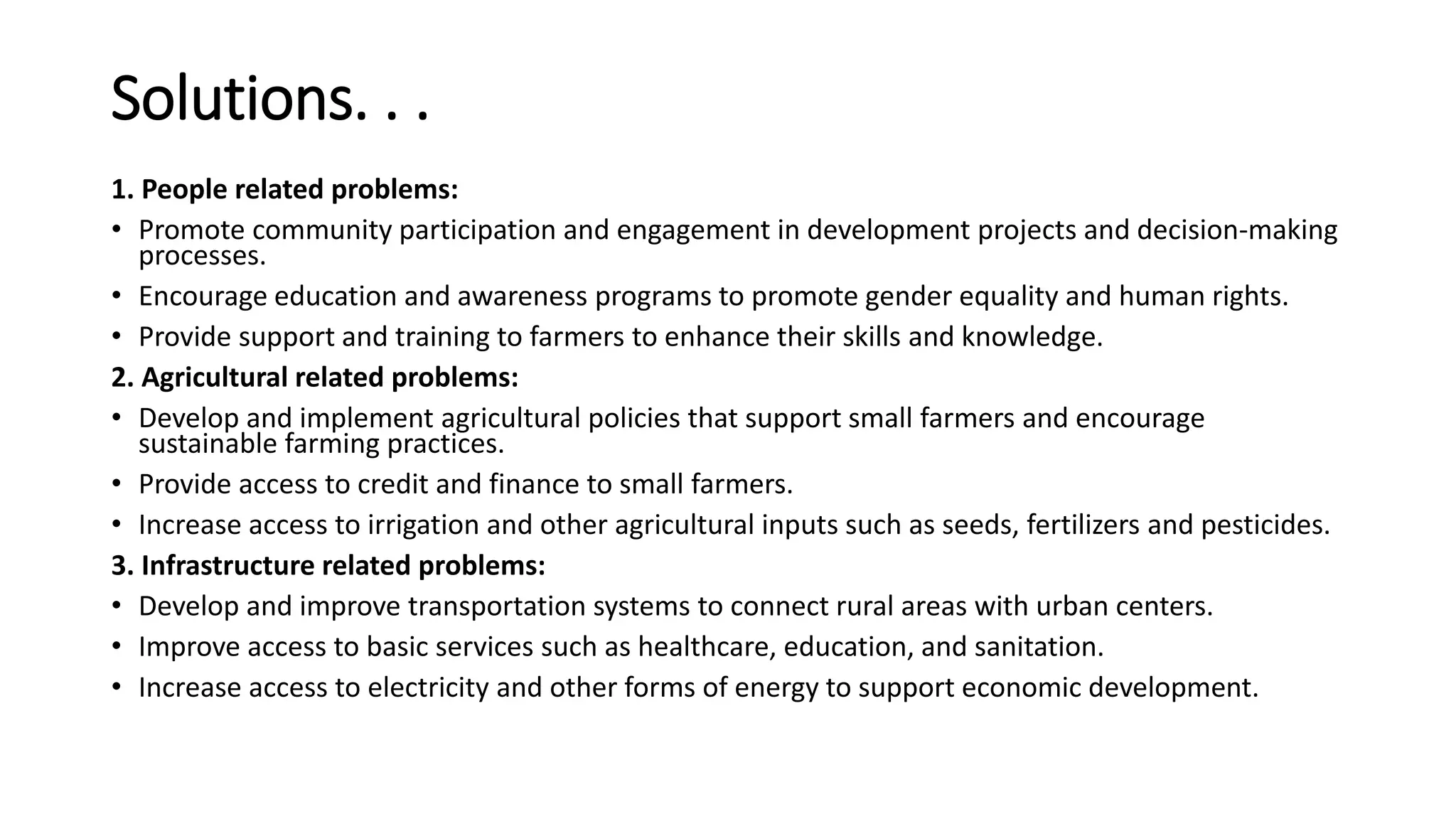 Solutions. . .
1. People related problems:
• Promote community participation and engagement in development projects and decision-making
processes.
• Encourage education and awareness programs to promote gender equality and human rights.
• Provide support and training to farmers to enhance their skills and knowledge.
2. Agricultural related problems:
• Develop and implement agricultural policies that support small farmers and encourage
sustainable farming practices.
• Provide access to credit and finance to small farmers.
• Increase access to irrigation and other agricultural inputs such as seeds, fertilizers and pesticides.
3. Infrastructure related problems:
• Develop and improve transportation systems to connect rural areas with urban centers.
• Improve access to basic services such as healthcare, education, and sanitation.
• Increase access to electricity and other forms of energy to support economic development.
 