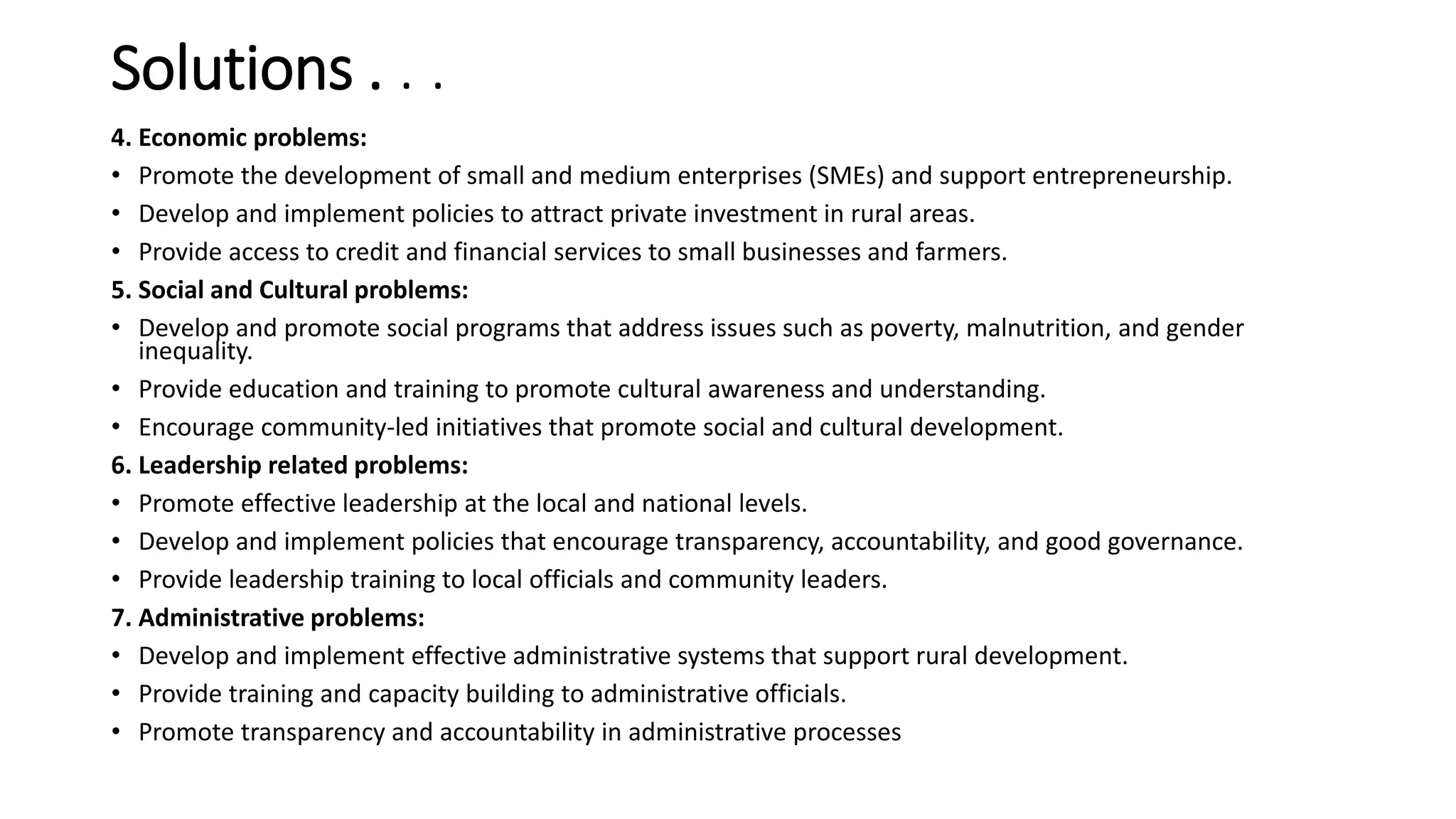 Solutions . . .
4. Economic problems:
• Promote the development of small and medium enterprises (SMEs) and support entrepreneurship.
• Develop and implement policies to attract private investment in rural areas.
• Provide access to credit and financial services to small businesses and farmers.
5. Social and Cultural problems:
• Develop and promote social programs that address issues such as poverty, malnutrition, and gender
inequality.
• Provide education and training to promote cultural awareness and understanding.
• Encourage community-led initiatives that promote social and cultural development.
6. Leadership related problems:
• Promote effective leadership at the local and national levels.
• Develop and implement policies that encourage transparency, accountability, and good governance.
• Provide leadership training to local officials and community leaders.
7. Administrative problems:
• Develop and implement effective administrative systems that support rural development.
• Provide training and capacity building to administrative officials.
• Promote transparency and accountability in administrative processes
 