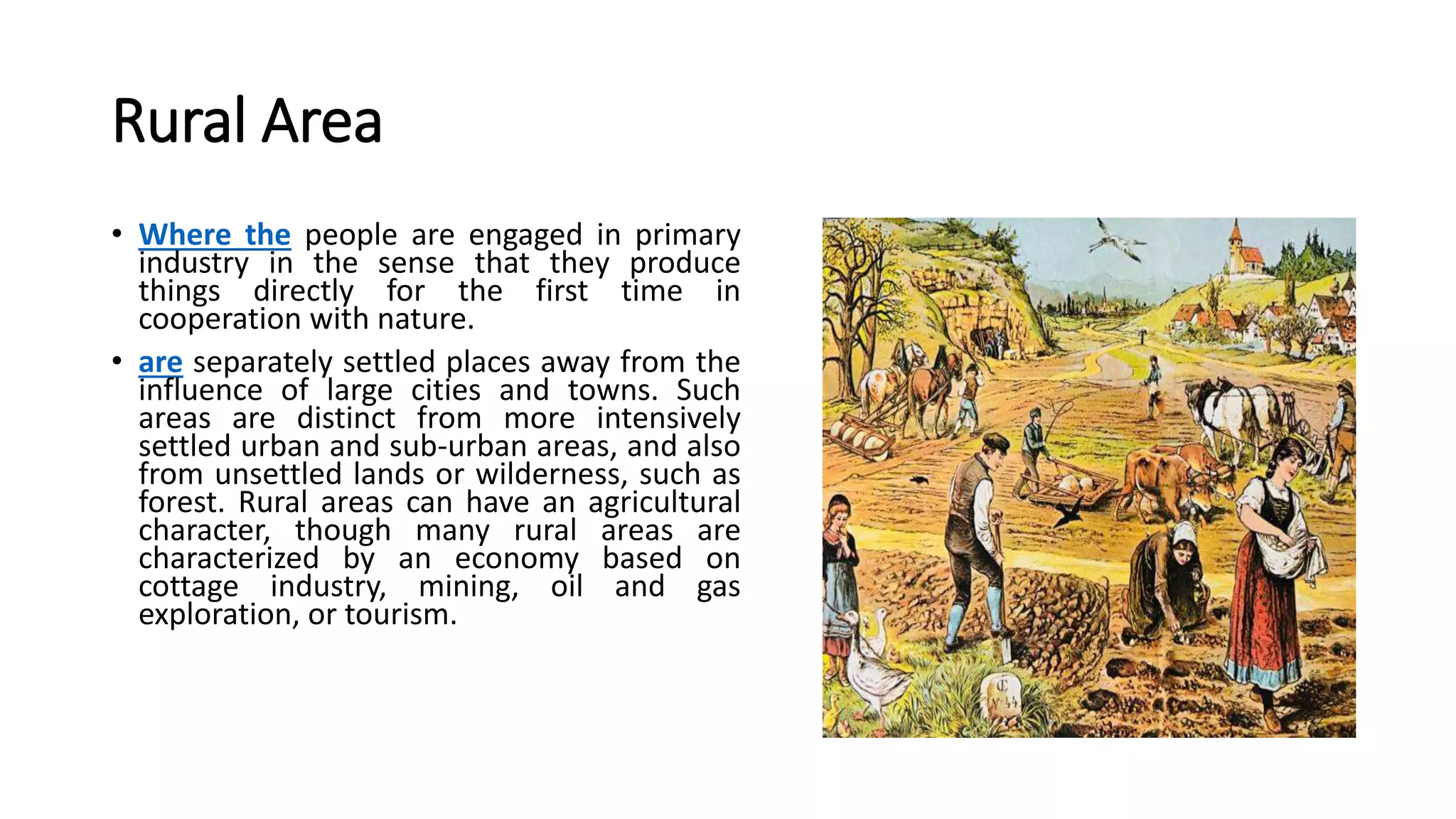 Rural Area
• Where the people are engaged in primary
industry in the sense that they produce
things directly for the first time in
cooperation with nature.
• are separately settled places away from the
influence of large cities and towns. Such
areas are distinct from more intensively
settled urban and sub-urban areas, and also
from unsettled lands or wilderness, such as
forest. Rural areas can have an agricultural
character, though many rural areas are
characterized by an economy based on
cottage industry, mining, oil and gas
exploration, or tourism.
 