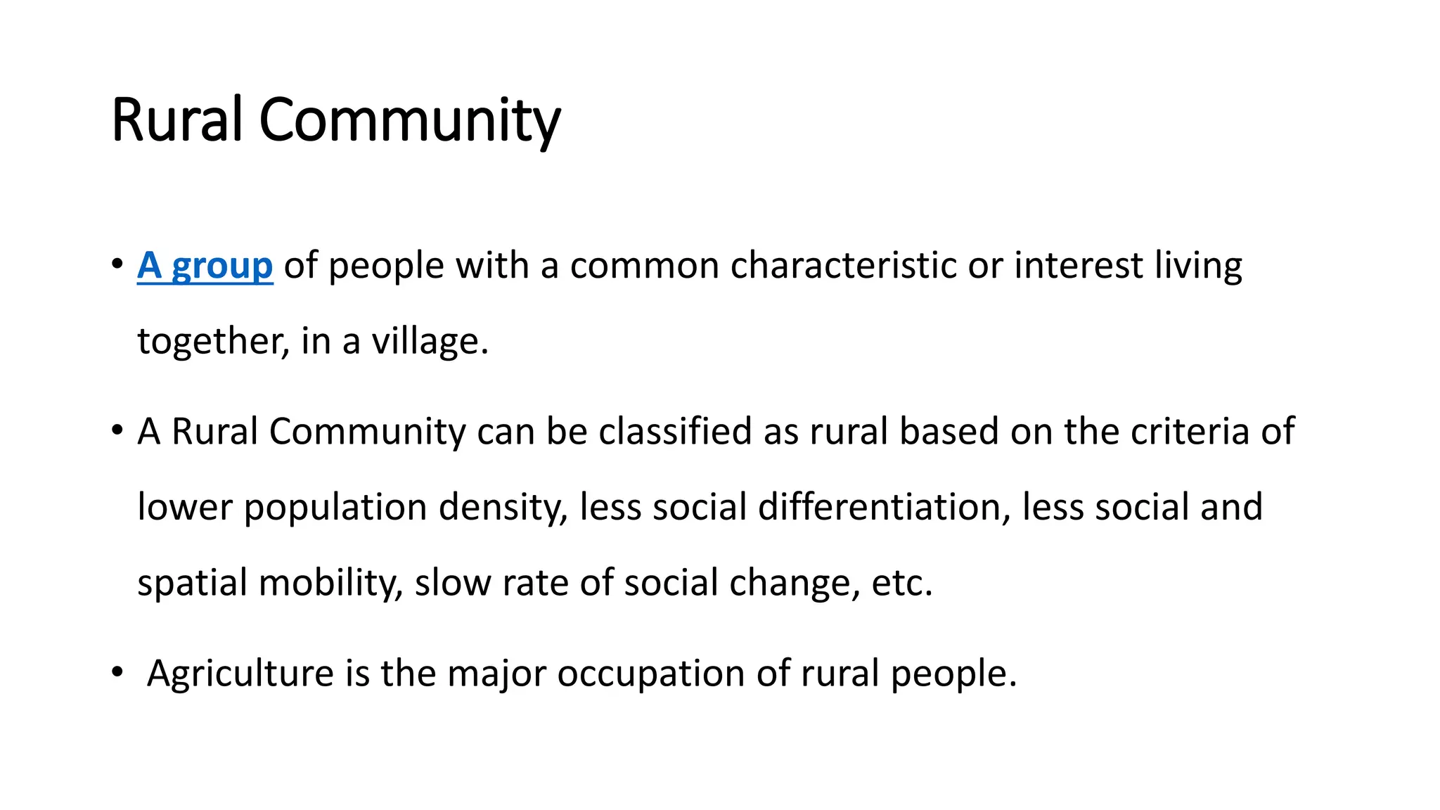 Rural Community
• A group of people with a common characteristic or interest living
together, in a village.
• A Rural Community can be classified as rural based on the criteria of
lower population density, less social differentiation, less social and
spatial mobility, slow rate of social change, etc.
• Agriculture is the major occupation of rural people.
 