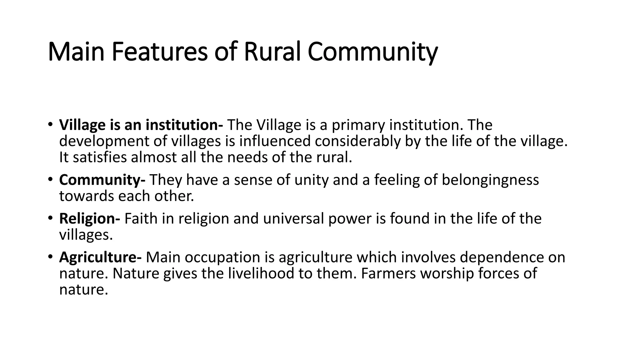 Main Features of Rural Community
• Village is an institution- The Village is a primary institution. The
development of villages is influenced considerably by the life of the village.
It satisfies almost all the needs of the rural.
• Community- They have a sense of unity and a feeling of belongingness
towards each other.
• Religion- Faith in religion and universal power is found in the life of the
villages.
• Agriculture- Main occupation is agriculture which involves dependence on
nature. Nature gives the livelihood to them. Farmers worship forces of
nature.
 