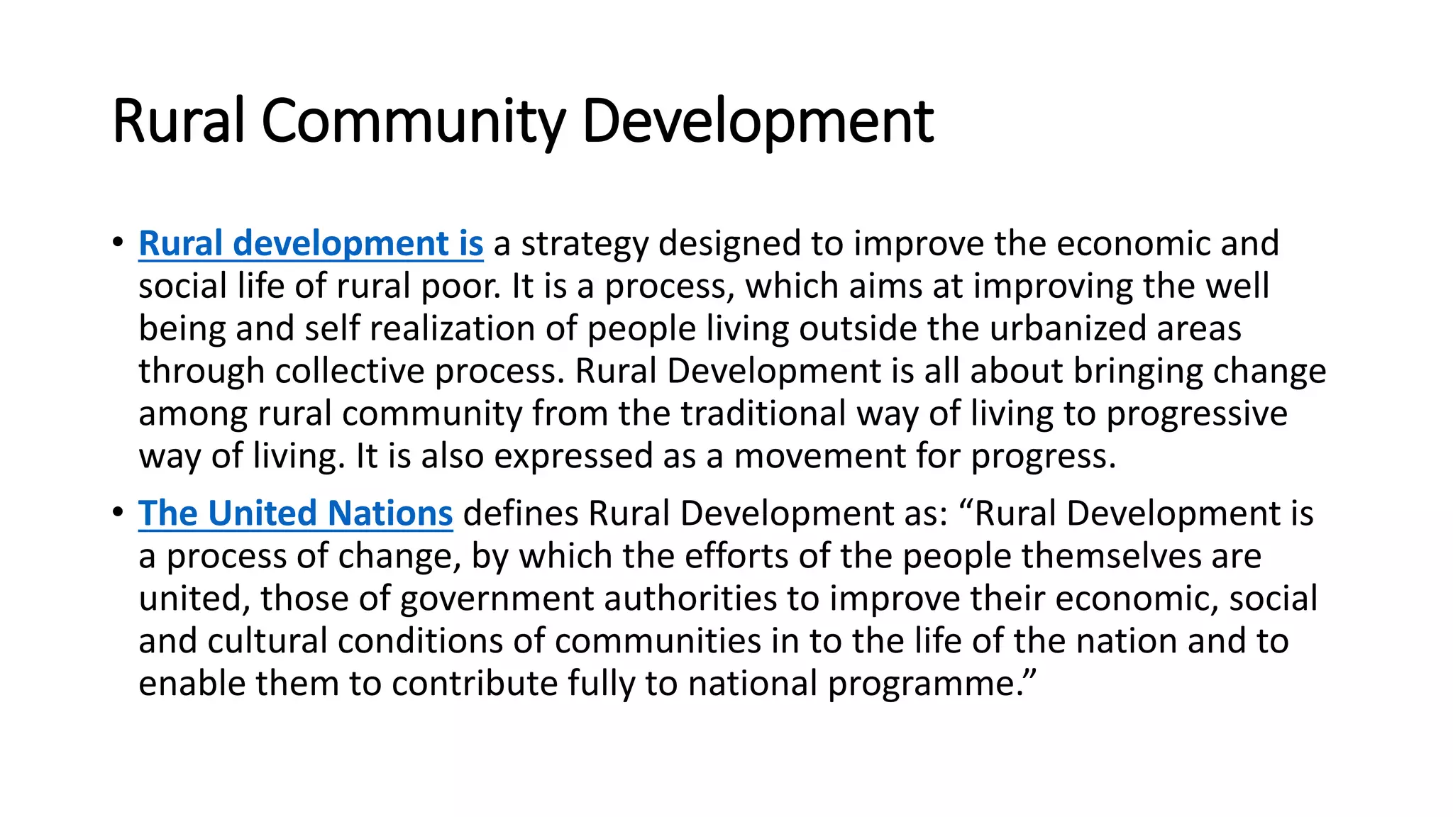 Rural Community Development
• Rural development is a strategy designed to improve the economic and
social life of rural poor. It is a process, which aims at improving the well
being and self realization of people living outside the urbanized areas
through collective process. Rural Development is all about bringing change
among rural community from the traditional way of living to progressive
way of living. It is also expressed as a movement for progress.
• The United Nations defines Rural Development as: “Rural Development is
a process of change, by which the efforts of the people themselves are
united, those of government authorities to improve their economic, social
and cultural conditions of communities in to the life of the nation and to
enable them to contribute fully to national programme.”
 
