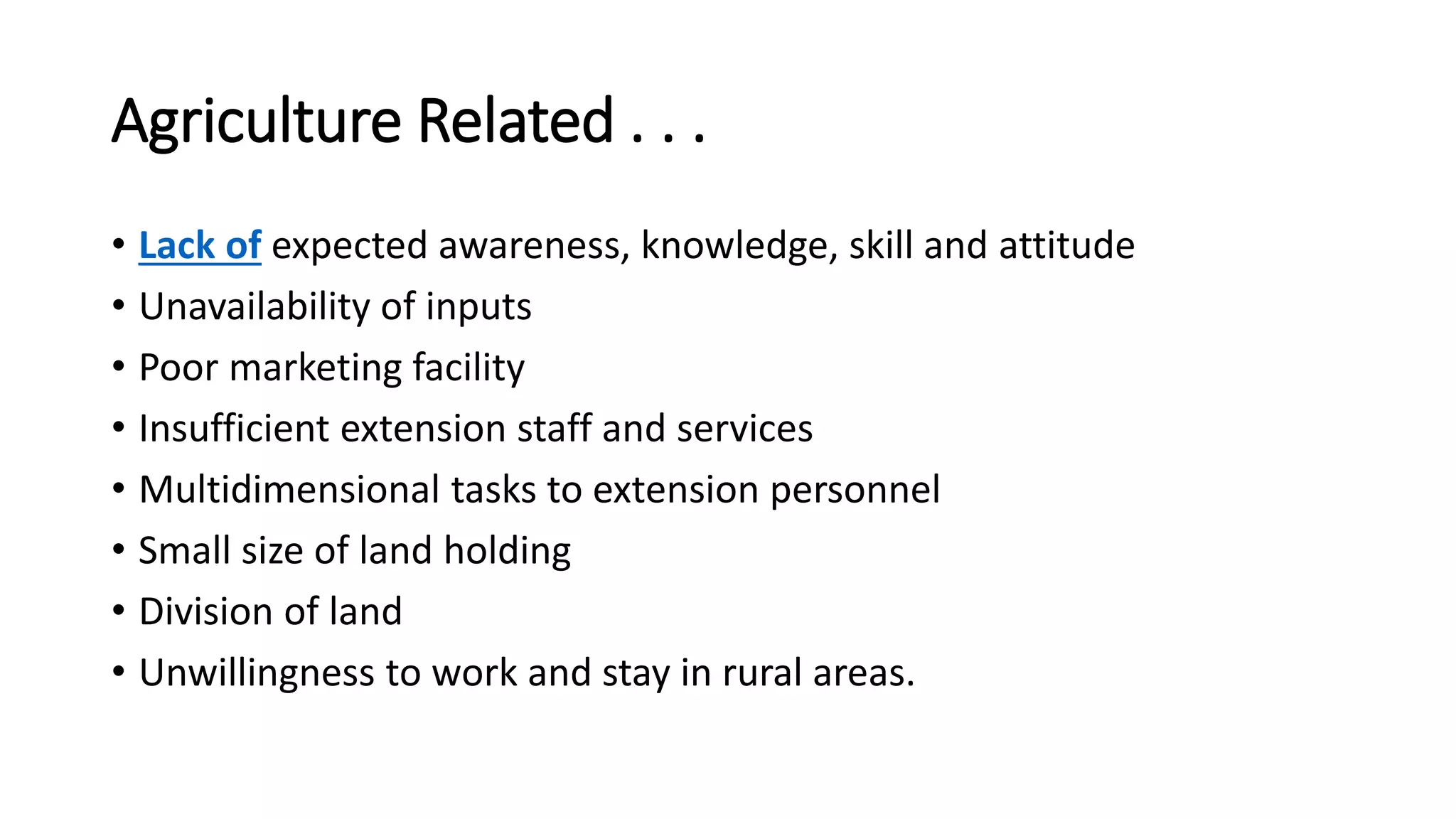 Agriculture Related . . .
• Lack of expected awareness, knowledge, skill and attitude
• Unavailability of inputs
• Poor marketing facility
• Insufficient extension staff and services
• Multidimensional tasks to extension personnel
• Small size of land holding
• Division of land
• Unwillingness to work and stay in rural areas.
 