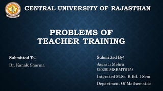 PROBLEMS OF
TEACHER TRAINING
Submitted To:
Dr. Kanak Sharma
Submitted By:
Jagrati Mehra
(2020IMSBMT015)
Intgrated M.Sc. B.Ed. I Sem
Department Of Mathematics
CENTRAL UNIVERSITY OF RAJASTHAN
 