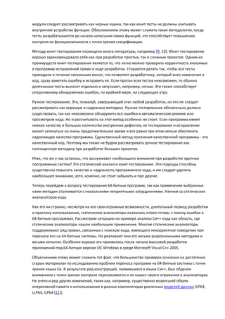 модули следует рассматривать как черные ящики, так как юнит-тесты не должны учитывать
внутреннее устройство функции. Обоснованием этому может служить такая методология, когда
тесты разрабатываются до начала написания самих функций, что способствует повышению
контроля их функциональности с точки зрения спецификации.

Методу юнит-тестирования посвящено много литературы, например [9, 10]. Юнит-тестирование
хорошо зарекомендовало себя как при разработке простых, так и сложных проектов. Одним из
преимуществ юнит-тестирования является то, что легко можно проверить корректность вносимых
в программу исправлений прямо в ходе разработки. Стараются делать так, чтобы все тесты
проходили в течение нескольких минут, что позволяет разработчику, который внес изменения в
код, сразу заметить ошибку и исправить ее. Если прогон всех тестов невозможен, то обычно
длительные тесты выносят отдельно и запускают, например, ночью. Это также способствует
оперативному обнаружению ошибок, по крайней мере, на следующее утро.

Ручное тестирование. Это, пожалуй, завершающий этап любой разработки, но его не следует
рассматривать как хорошую и надежную методику. Ручное тестирование обязательно должно
существовать, так как невозможно обнаружить все ошибки в автоматическом режиме или
просмотром кода. Но и рассчитывать на этот метод особенно не стоит. Если программа имеет
низкое качество и большое количество внутренних дефектов, ее тестирование и исправление
может затянуться на очень продолжительное время и все равно при этом нельзя обеспечить
надлежащее качество программы. Единственный метод получения качественной программы - это
качественный код. Поэтому мы также не будем рассматривать ручное тестирование как
полноценную методику при разработке больших проектов.

Итак, что же у нас осталось, что заслуживает наибольшего внимания при разработке крупных
программных систем? Это статический анализ и юнит-тестирование. Эти подходы способны
существенно повысить качество и надежность программного кода, и им следует уделить
наибольшее внимание, хотя, конечно, не стоит забывать и про другие.

Теперь перейдем к вопросу тестирования 64-битных программ, так как применение выбранных
нами методик сталкивается с несколькими неприятными затруднениями. Начнем со статических
анализаторов кода.

Как это ни странно, несмотря на все свои огромные возможности, длительный период разработки
и практику использования, статические анализаторы оказались плохо готовы к поиску ошибок в
64-битных программах. Рассмотрим ситуацию на примере анализа Си++ кода как область, где
статические анализаторы нашли наибольшее применение. Многие статические анализаторы
поддерживают ряд правил, связанных с поиском кода, имеющего некорректное поведение при
переносе его на 64-битные системы. Но реализуют они это весьма разрозненными методами и
весьма неполно. Особенно хорошо это проявилось после начала массовой разработки
приложений под 64-битную версию ОС Windows в среде Microsoft Visual C++ 2005.

Объяснением этому может служить тот факт, что большинство проверок основано на достаточно
старых материалах по исследованию проблем переноса программ на 64-битные системы с точки
зрения языка Си. В результате ряд конструкций, появившихся в языке Си++, был обделен
вниманием с точки зрения контроля переносимости и не нашел своего отражения в анализаторах.
Не учтен и ряд других изменений, таких как, например, существенно возросший объем
оперативной памяти и использование в разных компиляторах различных моделей данных (LP64,
LLP64, ILP64 [11]).
 