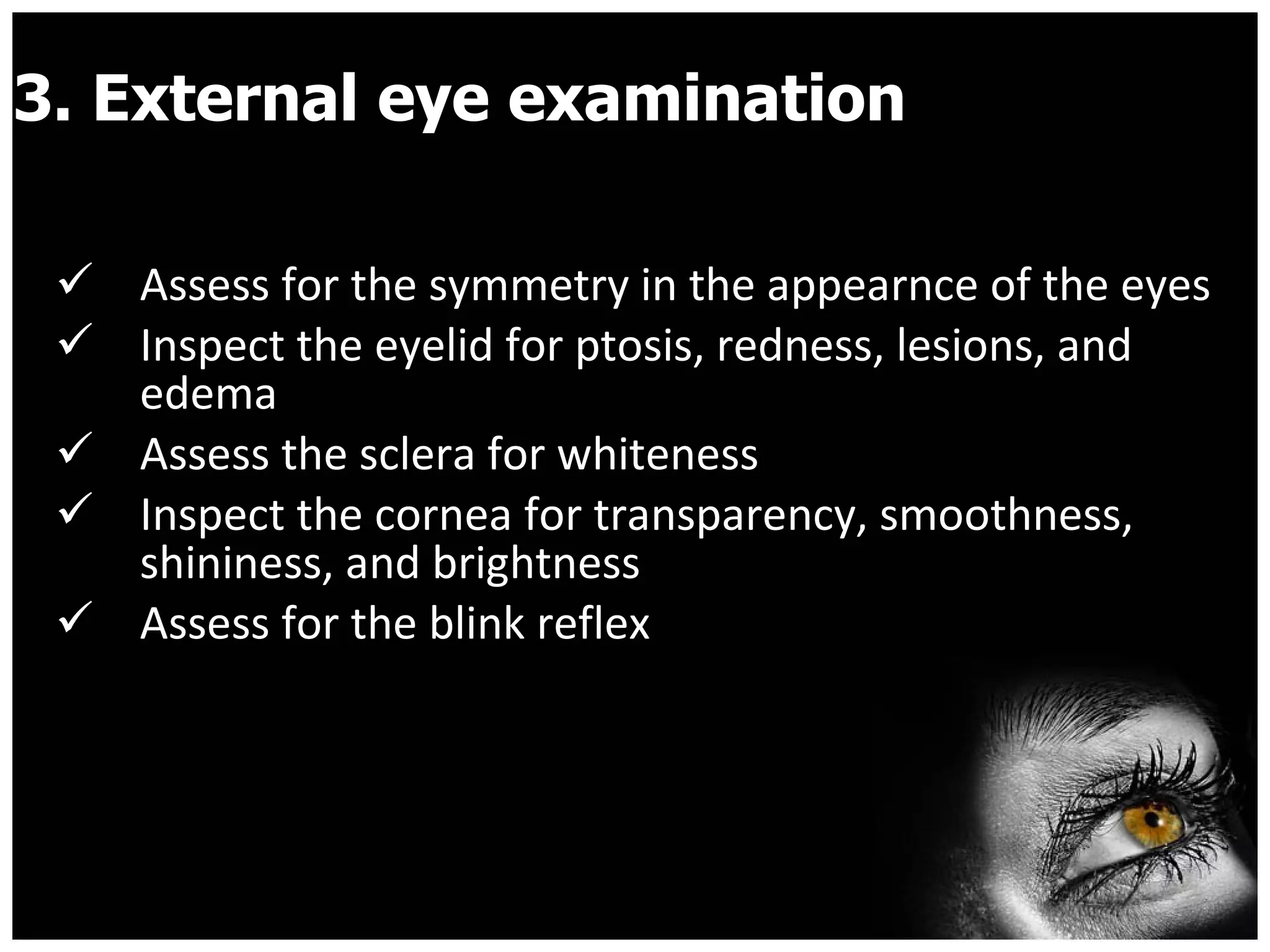 3. External eye examination Assess for the symmetry in the appearnce of the eyes  Inspect the eyelid for ptosis, redness, lesions, and edema  Assess the sclera for whiteness Inspect the cornea for transparency, smoothness, shininess, and brightness Assess for the blink reflex 