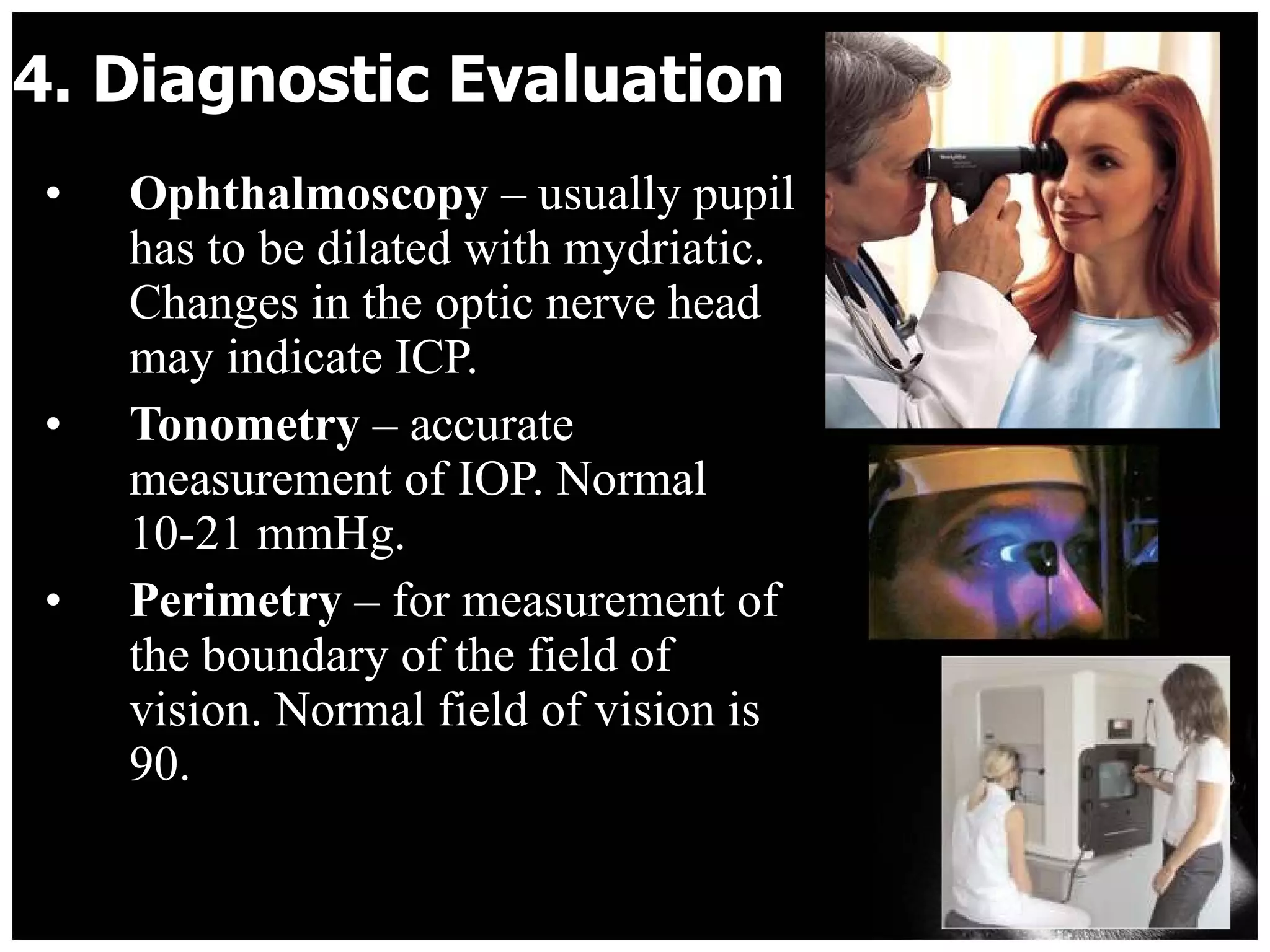 4. Diagnostic Evaluation  Ophthalmoscopy  – usually pupil has to be dilated with mydriatic. Changes in the optic nerve head may indicate ICP. Tonometry  – accurate measurement of IOP. Normal 10-21 mmHg. Perimetry  – for measurement of the boundary of the field of vision. Normal field of vision is 90. 