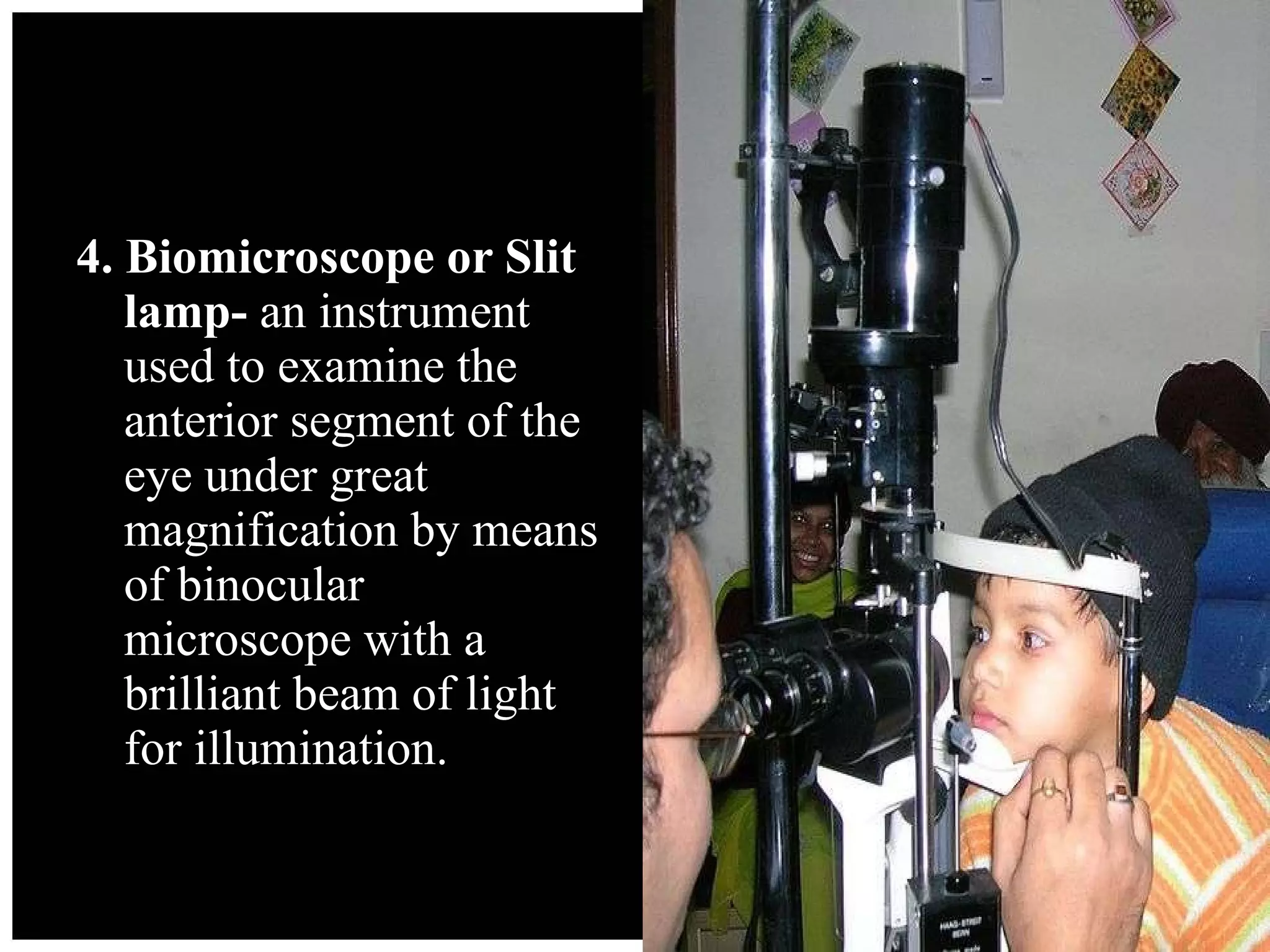4. Biomicroscope or Slit lamp-  an instrument used to examine the anterior segment of the eye under great  magnification by means of binocular microscope with a brilliant beam of light for illumination. 