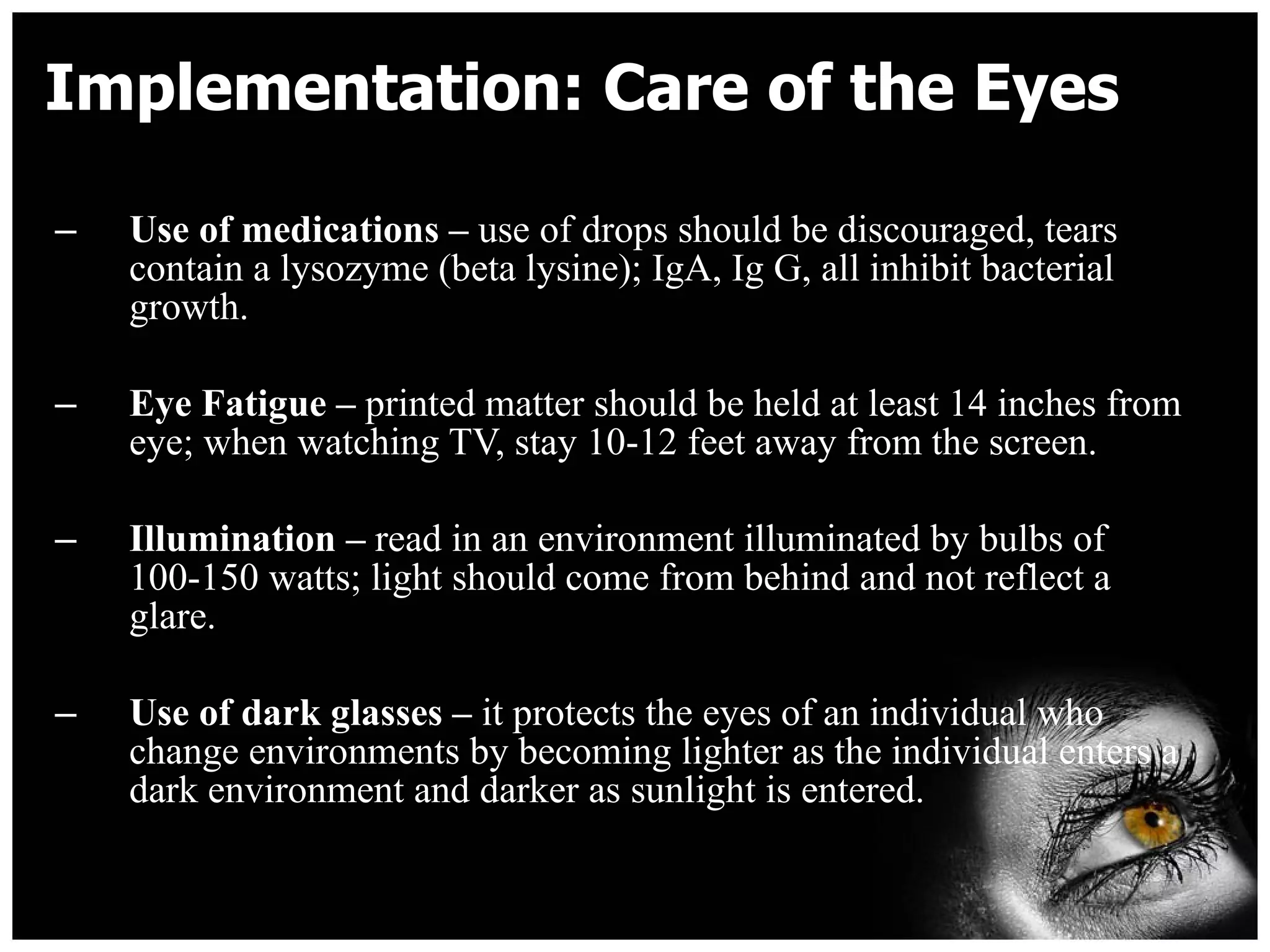 Implementation: Care of the Eyes Use of medications –  use of drops should be discouraged, tears contain a lysozyme (beta lysine); IgA, Ig G, all inhibit bacterial growth. Eye Fatigue –  printed matter should be held at least 14 inches from eye; when watching TV, stay 10-12 feet away from the screen. Illumination –  read in an environment illuminated by bulbs of 100-150 watts; light should come from behind and not reflect a glare. Use of dark glasses –  it protects the eyes of an individual who change environments by becoming lighter as the individual enters a dark environment and darker as sunlight is entered. 