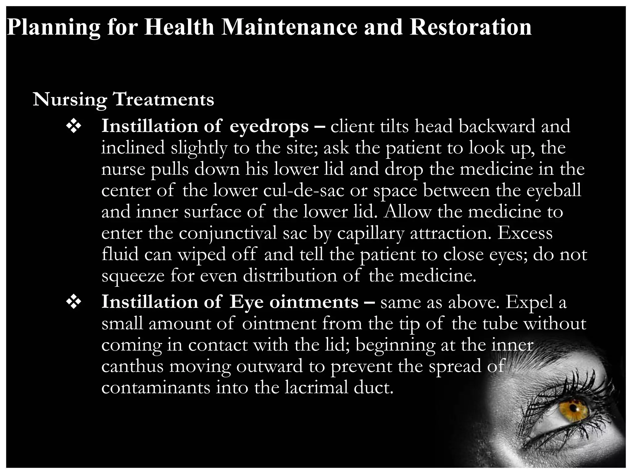 Planning for Health Maintenance and Restoration Nursing Treatments Instillation of eyedrops –  client tilts head backward and inclined slightly to the site; ask the patient to look up, the nurse pulls down his lower lid and drop the medicine in the center of the lower cul-de-sac or space between the eyeball and inner surface of the lower lid. Allow the medicine to enter the conjunctival sac by capillary attraction. Excess fluid can wiped off and tell the patient to close eyes; do not squeeze for even distribution of the medicine. Instillation of Eye ointments –  same as above. Expel a small amount of ointment from the tip of the tube without coming in contact with the lid; beginning at the inner canthus moving outward to prevent the spread of contaminants into the lacrimal duct. 