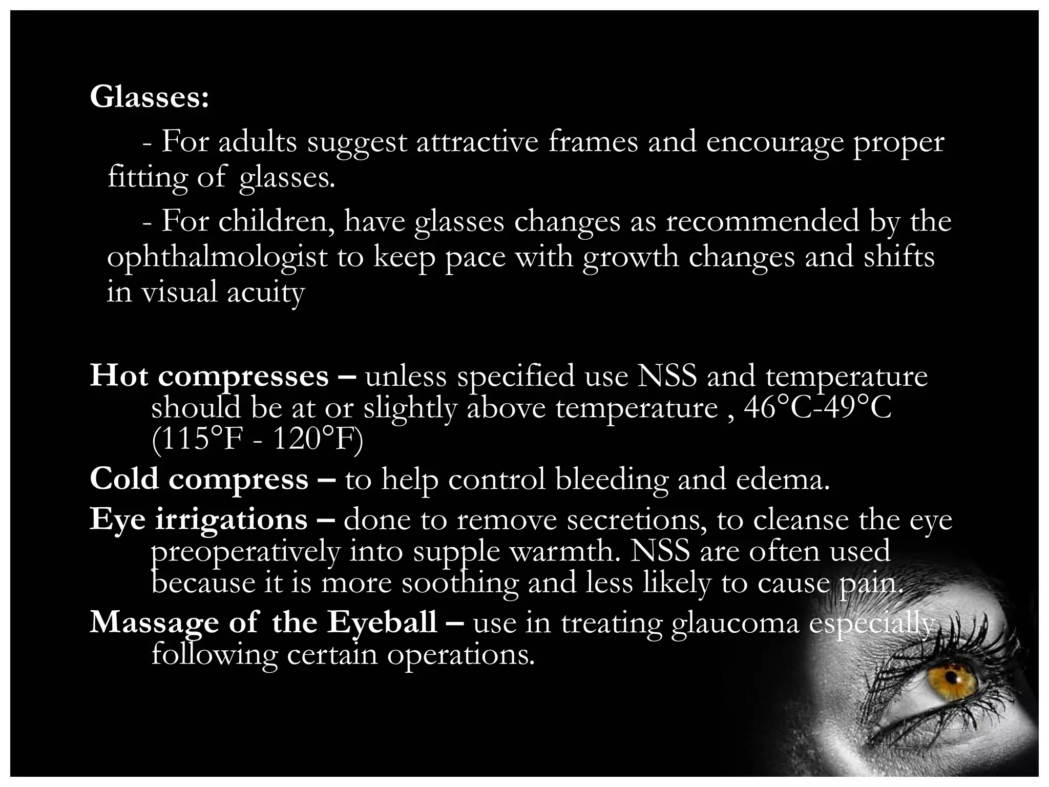 Glasses: - For adults suggest attractive frames and encourage proper fitting of glasses. - For children, have glasses changes as recommended by the ophthalmologist to keep pace with growth changes and shifts in visual acuity Hot compresses –  unless specified use NSS and temperature should be at or slightly above temperature , 46°C-49°C (115°F - 120°F) Cold compress –  to help control bleeding and edema. Eye irrigations –  done to remove secretions, to cleanse the eye preoperatively into supple warmth. NSS are often used because it is more soothing and less likely to cause pain. Massage of the Eyeball –  use in treating glaucoma especially following certain operations. 