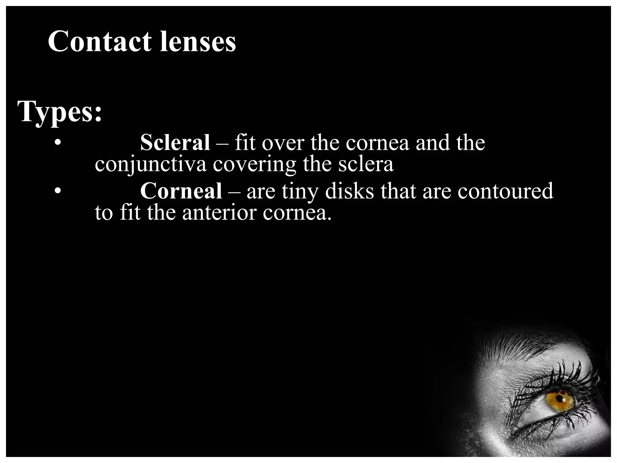 Contact lenses Types: Scleral  – fit over the cornea and the conjunctiva covering the sclera Corneal  – are tiny disks that are contoured to fit the anterior cornea. 