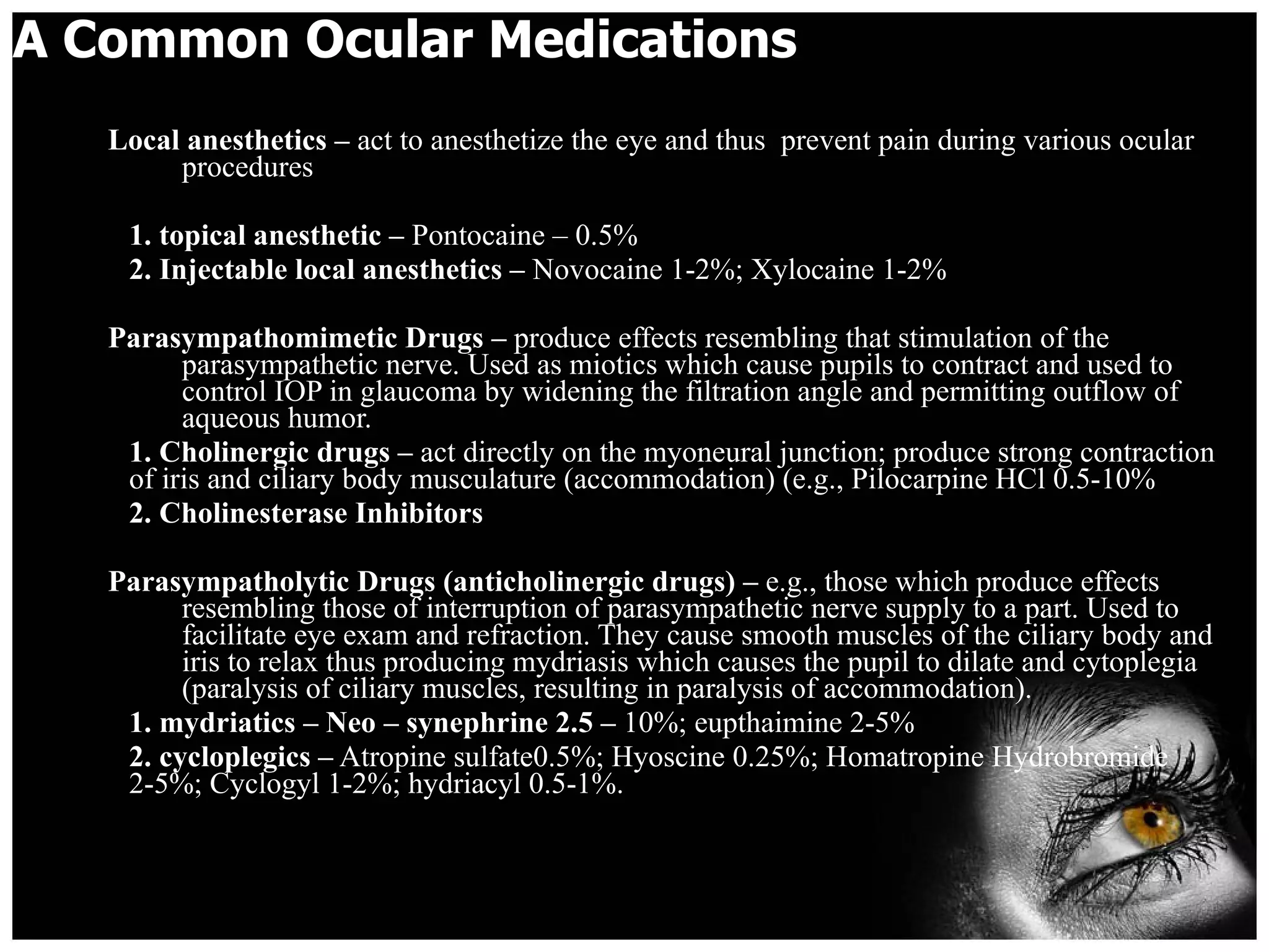 A Common Ocular Medications Local anesthetics –  act to anesthetize the eye and thus  prevent pain during various ocular procedures 1. topical anesthetic –  Pontocaine – 0.5% 2. Injectable local anesthetics –  Novocaine 1-2%; Xylocaine 1-2% Parasympathomimetic Drugs –  produce effects resembling that stimulation of the parasympathetic nerve. Used as miotics which cause pupils to contract and used to control IOP in glaucoma by widening the filtration angle and permitting outflow of aqueous humor. 1. Cholinergic drugs –  act directly on the myoneural junction; produce strong contraction of iris and ciliary body musculature (accommodation) (e.g., Pilocarpine HCl 0.5-10% 2. Cholinesterase Inhibitors Parasympatholytic Drugs (anticholinergic drugs) –  e.g., those which produce effects resembling those of interruption of parasympathetic nerve supply to a part. Used to facilitate eye exam and refraction. They cause smooth muscles of the ciliary body and iris to relax thus producing mydriasis which causes the pupil to dilate and cytoplegia (paralysis of ciliary muscles, resulting in paralysis of accommodation). 1. mydriatics – Neo – synephrine 2.5 –  10%; eupthaimine 2-5% 2. cycloplegics –  Atropine sulfate0.5%; Hyoscine 0.25%; Homatropine Hydrobromide 2-5%; Cyclogyl 1-2%; hydriacyl 0.5-1%. 