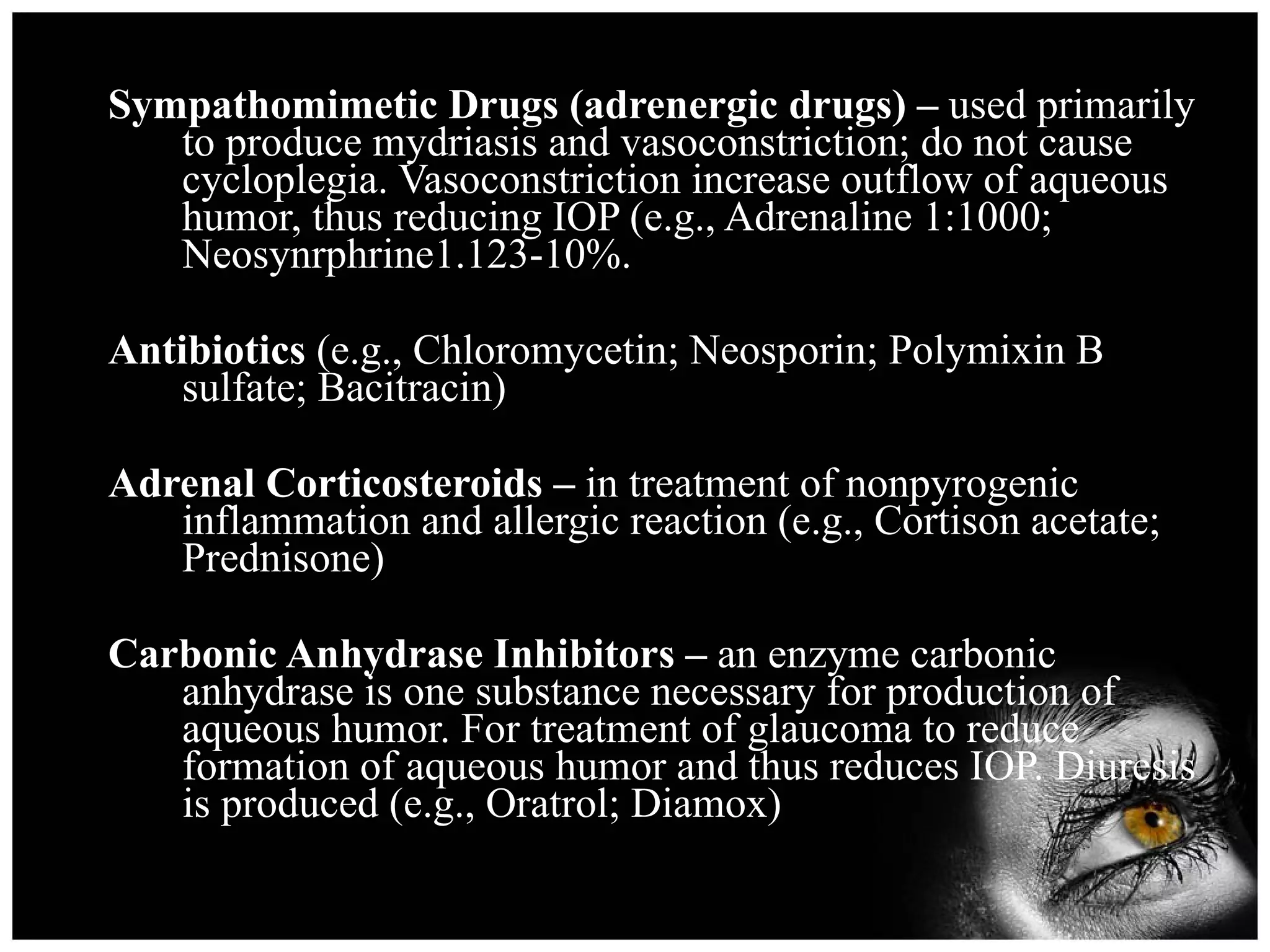 Sympathomimetic Drugs (adrenergic drugs) –  used primarily to produce mydriasis and vasoconstriction; do not cause cycloplegia. Vasoconstriction increase outflow of aqueous humor, thus reducing IOP (e.g., Adrenaline 1:1000; Neosynrphrine1.123-10%. Antibiotics  (e.g., Chloromycetin; Neosporin; Polymixin B sulfate; Bacitracin) Adrenal Corticosteroids –  in treatment of nonpyrogenic inflammation and allergic reaction (e.g., Cortison acetate; Prednisone) Carbonic Anhydrase Inhibitors –  an enzyme carbonic anhydrase is one substance necessary for production of aqueous humor. For treatment of glaucoma to reduce formation of aqueous humor and thus reduces IOP. Diuresis is produced (e.g., Oratrol; Diamox) 