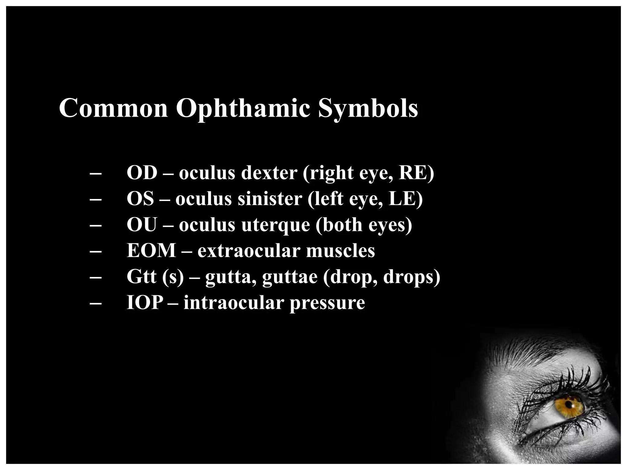 Common Ophthamic Symbols OD – oculus dexter (right eye, RE) OS – oculus sinister (left eye, LE) OU – oculus uterque (both eyes) EOM – extraocular muscles Gtt (s) – gutta, guttae (drop, drops) IOP – intraocular pressure 