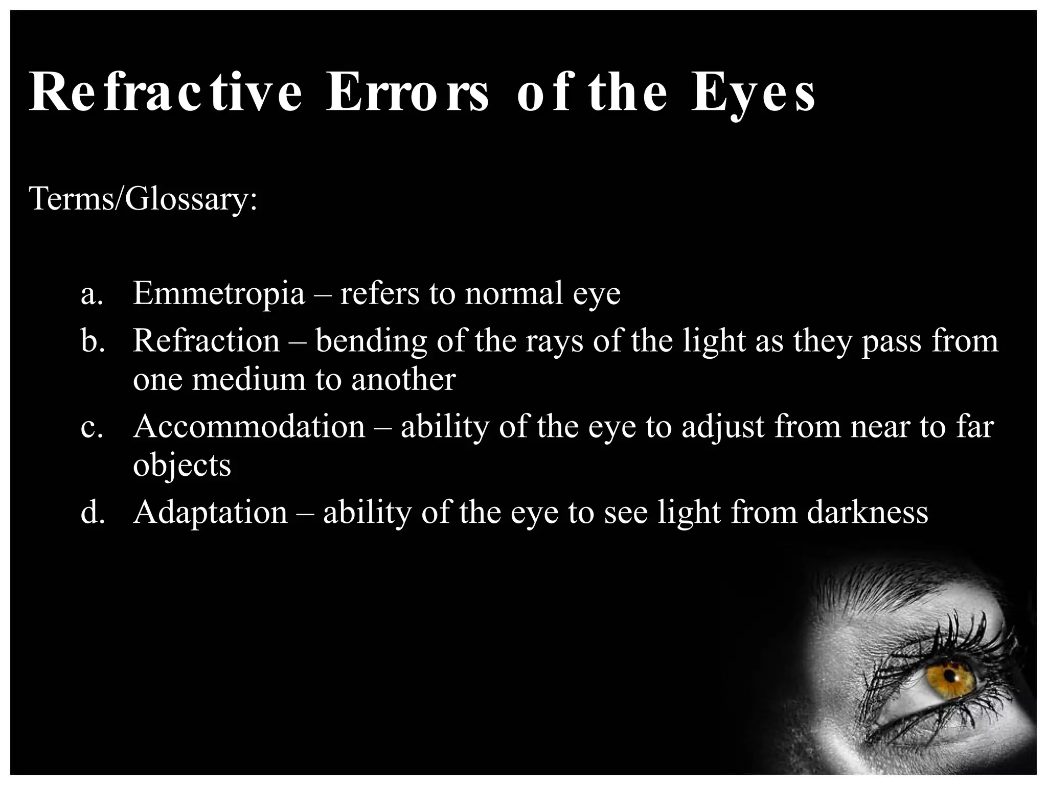 Refractive Errors of the Eyes Terms/Glossary: Emmetropia – refers to normal eye Refraction – bending of the rays of the light as they pass from one medium to another Accommodation – ability of the eye to adjust from near to far objects Adaptation – ability of the eye to see light from darkness  