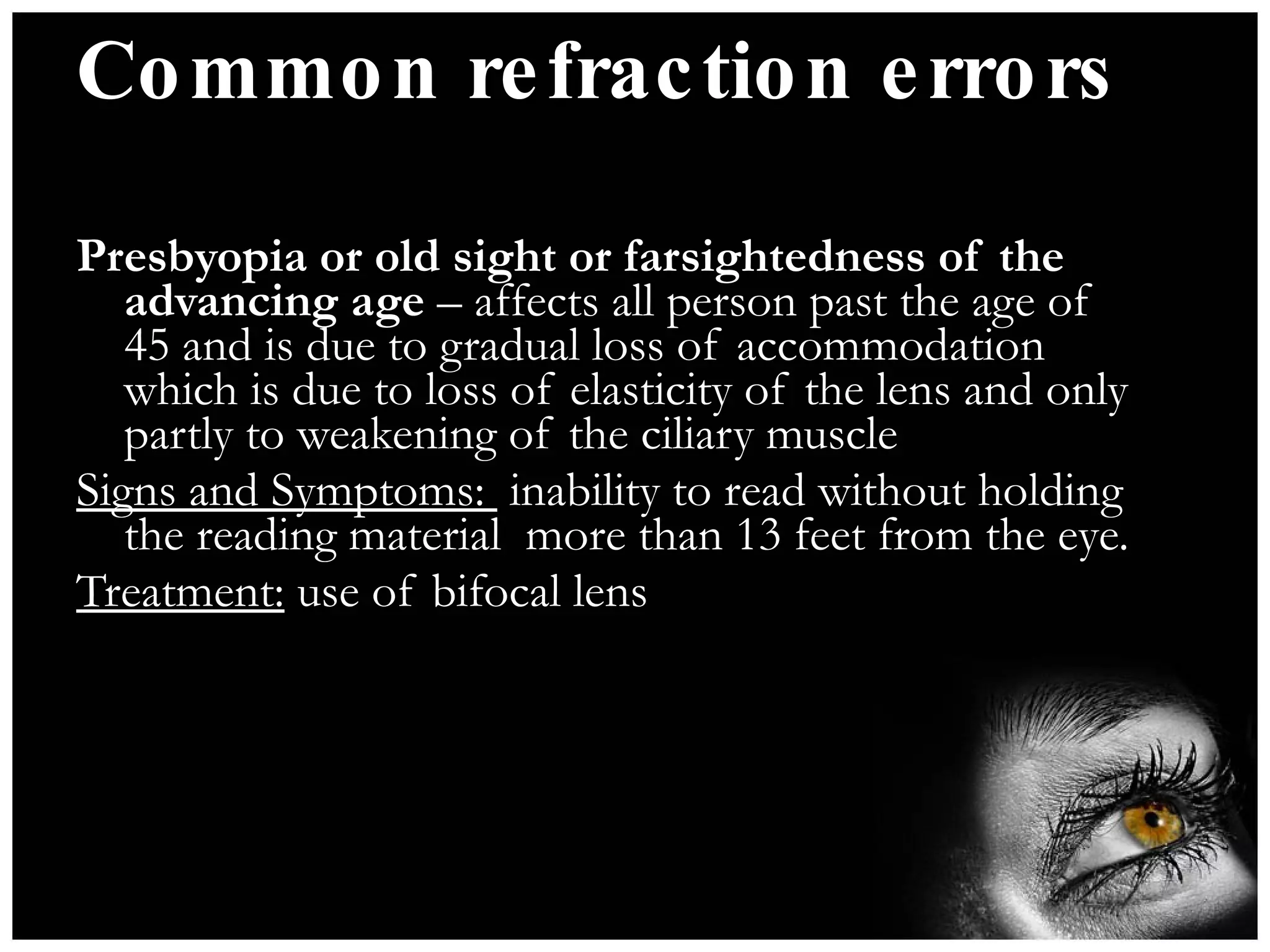 Common refraction errors Presbyopia or old sight or farsightedness of the advancing age  – affects all person past the age of 45 and is due to gradual loss of accommodation which is due to loss of elasticity of the lens and only partly to weakening of the ciliary muscle Signs and Symptoms:  inability to read without holding the reading material  more than 13 feet from the eye. Treatment:  use of bifocal lens 