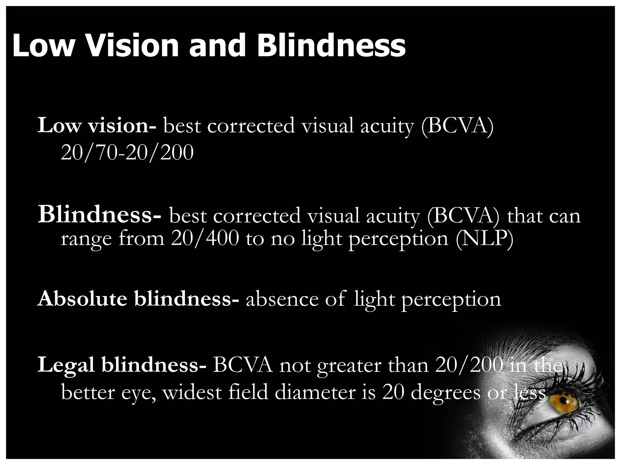 Low Vision and Blindness Low vision-  best corrected visual acuity (BCVA) 20/70-20/200 Blindness-  best corrected visual acuity (BCVA) that can range from 20/400 to no light perception (NLP) Absolute blindness-  absence of light perception  Legal blindness-  BCVA not greater than 20/200 in the better eye, widest field diameter is 20 degrees or less 