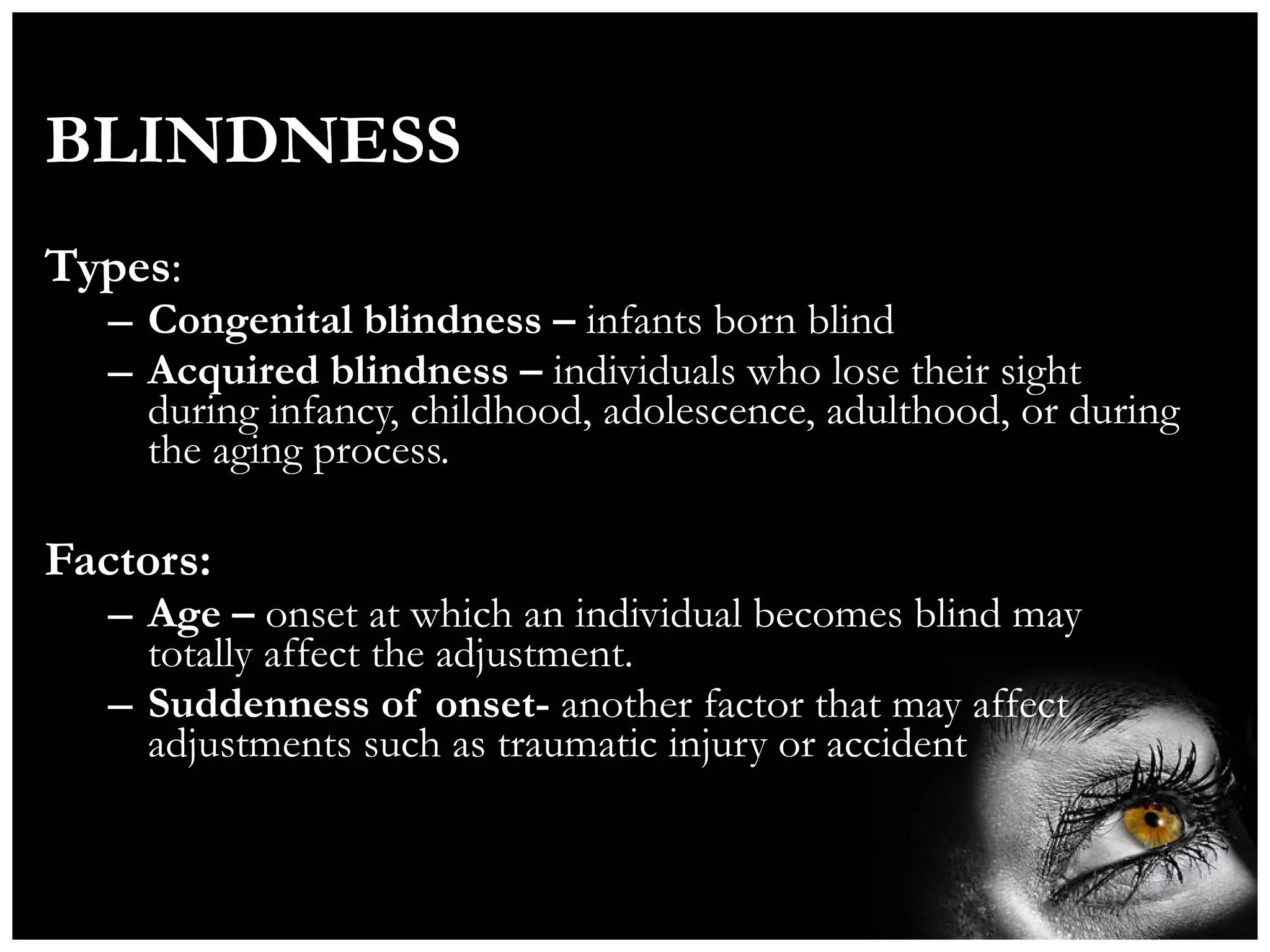 BLINDNESS Types : Congenital blindness –  infants born blind Acquired blindness –  individuals who lose their sight during infancy, childhood, adolescence, adulthood, or during the aging process. Factors: Age –  onset at which an individual becomes blind may totally affect the adjustment. Suddenness of onset-  another factor that may affect adjustments such as traumatic injury or accident 