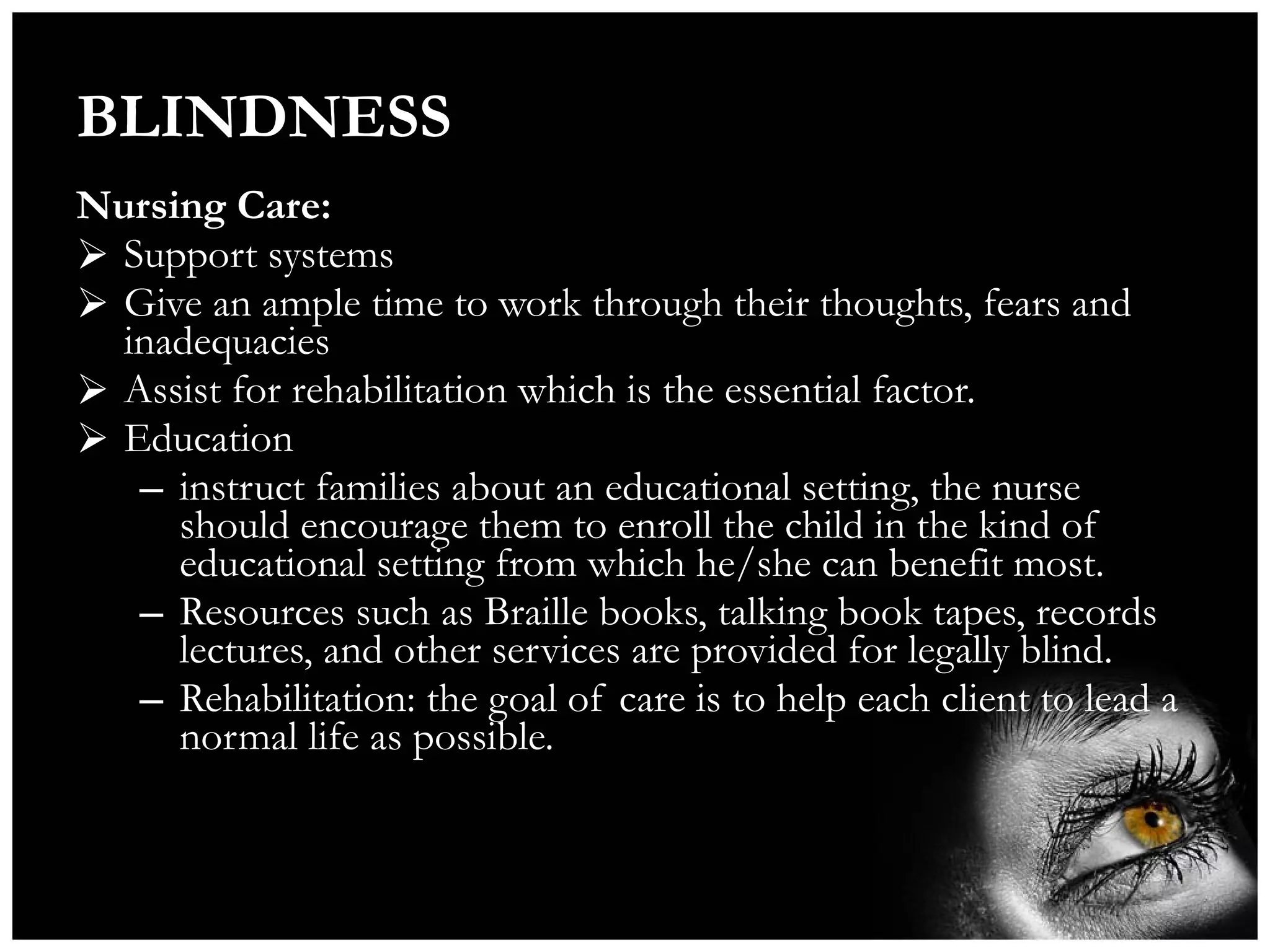 BLINDNESS Nursing Care: Support systems Give an ample time to work through their thoughts, fears and inadequacies Assist for rehabilitation which is the essential factor. Education instruct families about an educational setting, the nurse should encourage them to enroll the child in the kind of educational setting from which he/she can benefit most. Resources such as Braille books, talking book tapes, records lectures, and other services are provided for legally blind. Rehabilitation: the goal of care is to help each client to lead a normal life as possible. 