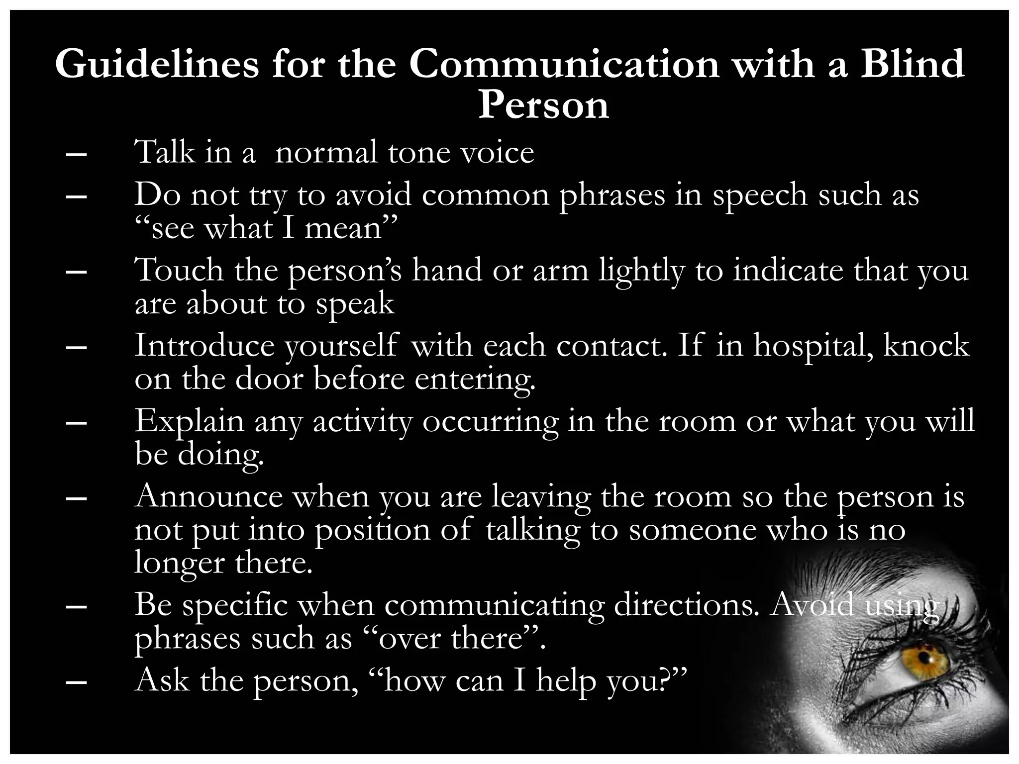 Guidelines for the Communication with a Blind Person Talk in a  normal tone voice Do not try to avoid common phrases in speech such as “see what I mean” Touch the person’s hand or arm lightly to indicate that you are about to speak  Introduce yourself with each contact. If in hospital, knock on the door before entering. Explain any activity occurring in the room or what you will be doing. Announce when you are leaving the room so the person is not put into position of talking to someone who is no longer there. Be specific when communicating directions. Avoid using phrases such as “over there”.  Ask the person, “how can I help you?” 