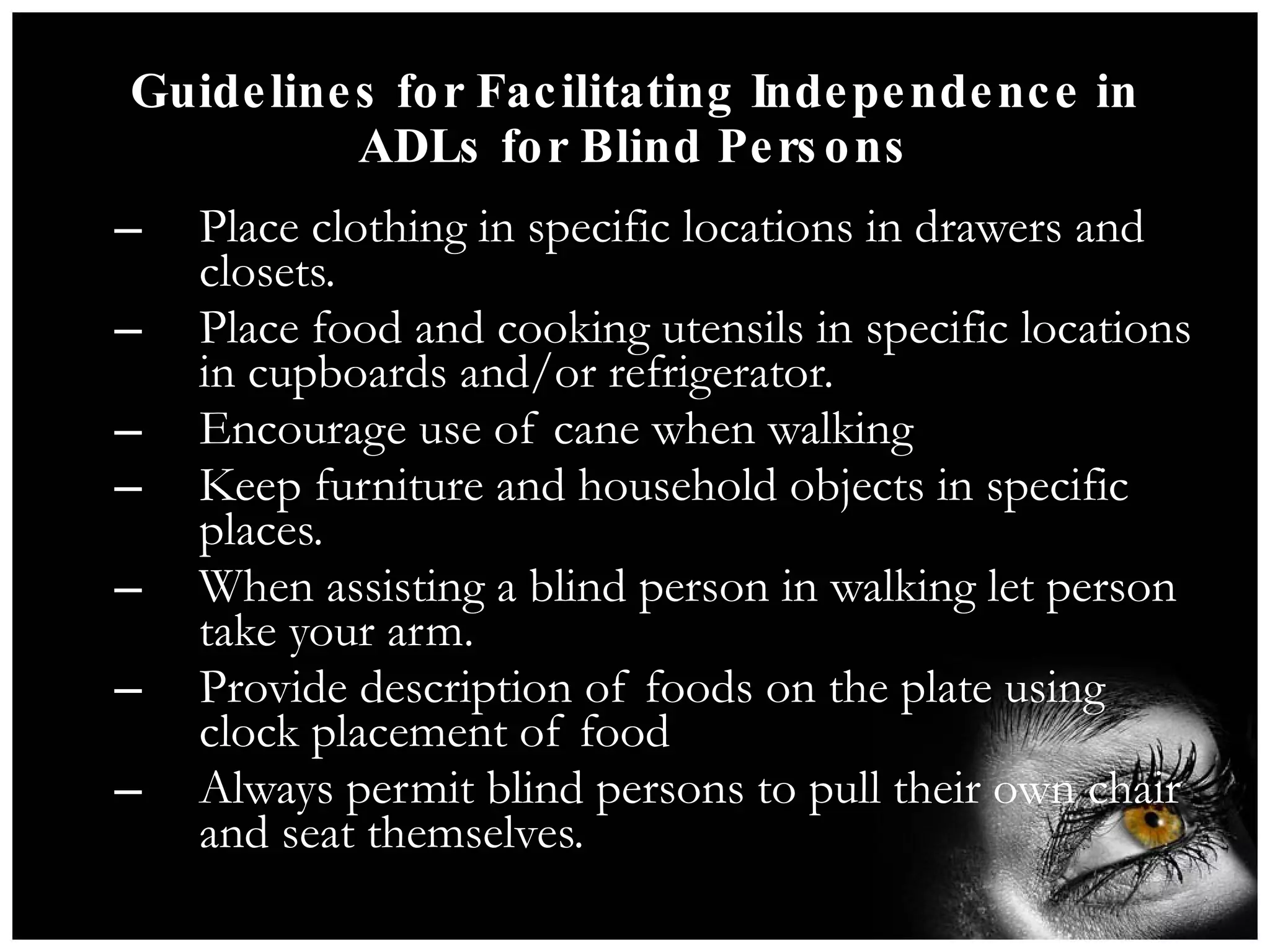 Guidelines for Facilitating Independence in ADLs for Blind Persons Place clothing in specific locations in drawers and closets. Place food and cooking utensils in specific locations in cupboards and/or refrigerator. Encourage use of cane when walking Keep furniture and household objects in specific places. When assisting a blind person in walking let person take your arm. Provide description of foods on the plate using clock placement of food Always permit blind persons to pull their own chair and seat themselves. 