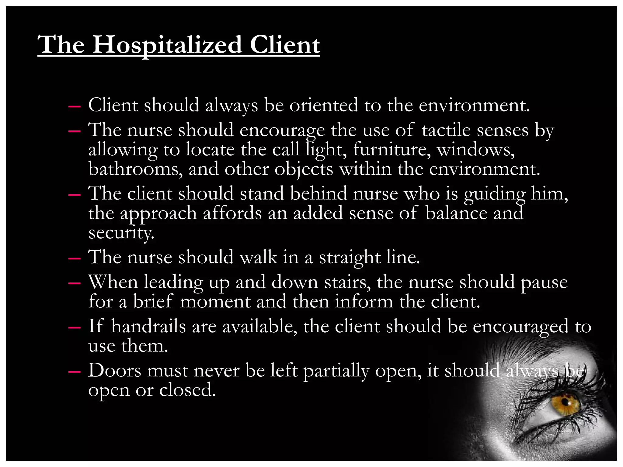 The Hospitalized Client Client should always be oriented to the environment. The nurse should encourage the use of tactile senses by allowing to locate the call light, furniture, windows, bathrooms, and other objects within the environment. The client should stand behind nurse who is guiding him, the approach affords an added sense of balance and security. The nurse should walk in a straight line. When leading up and down stairs, the nurse should pause for a brief moment and then inform the client. If handrails are available, the client should be encouraged to use them. Doors must never be left partially open, it should always be open or closed. 