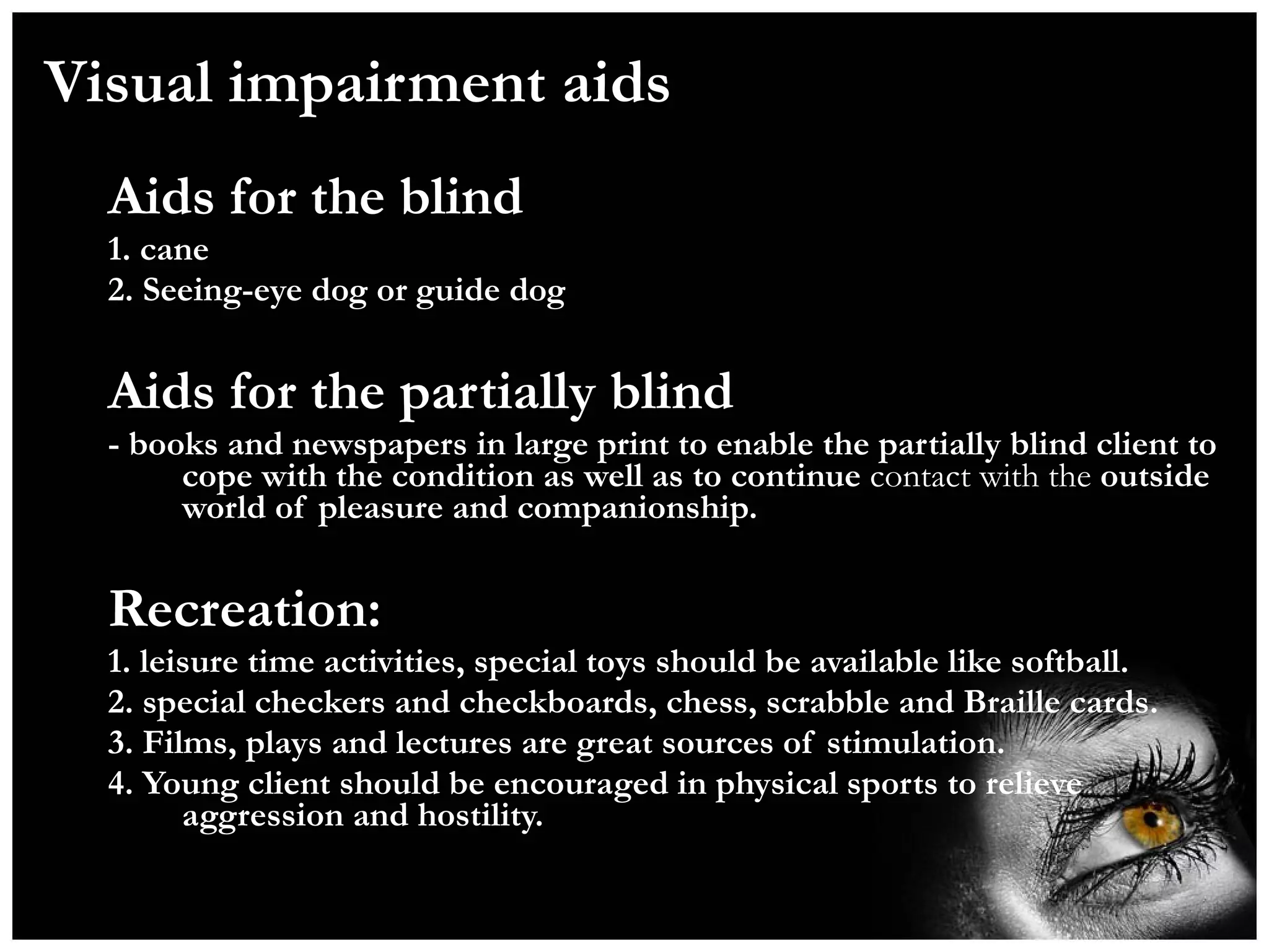 Visual impairment aids Aids for the blind 1. cane  2. Seeing-eye dog or guide dog  Aids for the partially blind - books and newspapers in large print to enable the partially blind client to cope with the condition as well as to continue  contact with the  outside world of pleasure and companionship. Recreation: 1. leisure time activities, special toys should be available like softball. 2. special checkers and checkboards, chess, scrabble and Braille cards. 3. Films, plays and lectures are great sources of stimulation. 4. Young client should be encouraged in physical sports to relieve aggression and hostility.  