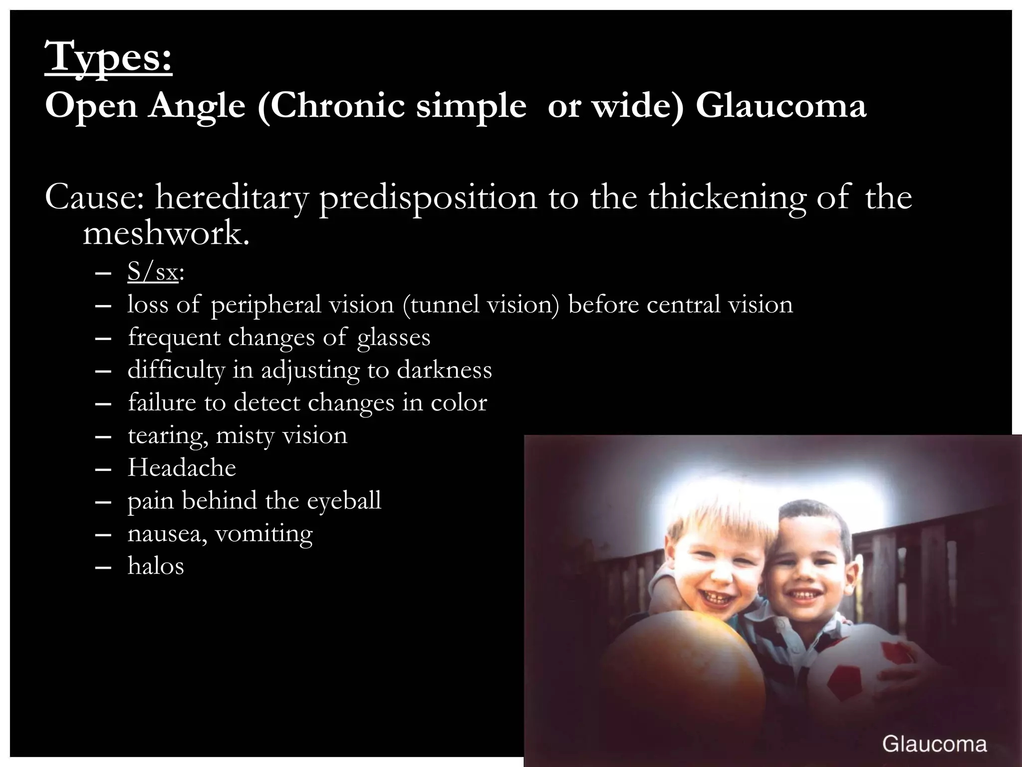 Types: Open Angle (Chronic simple  or wide) Glaucoma  Cause: hereditary predisposition to the thickening of the meshwork. S/sx :  loss of peripheral vision (tunnel vision) before central vision frequent changes of glasses difficulty in adjusting to darkness failure to detect changes in color tearing, misty vision Headache pain behind the eyeball nausea, vomiting halos 