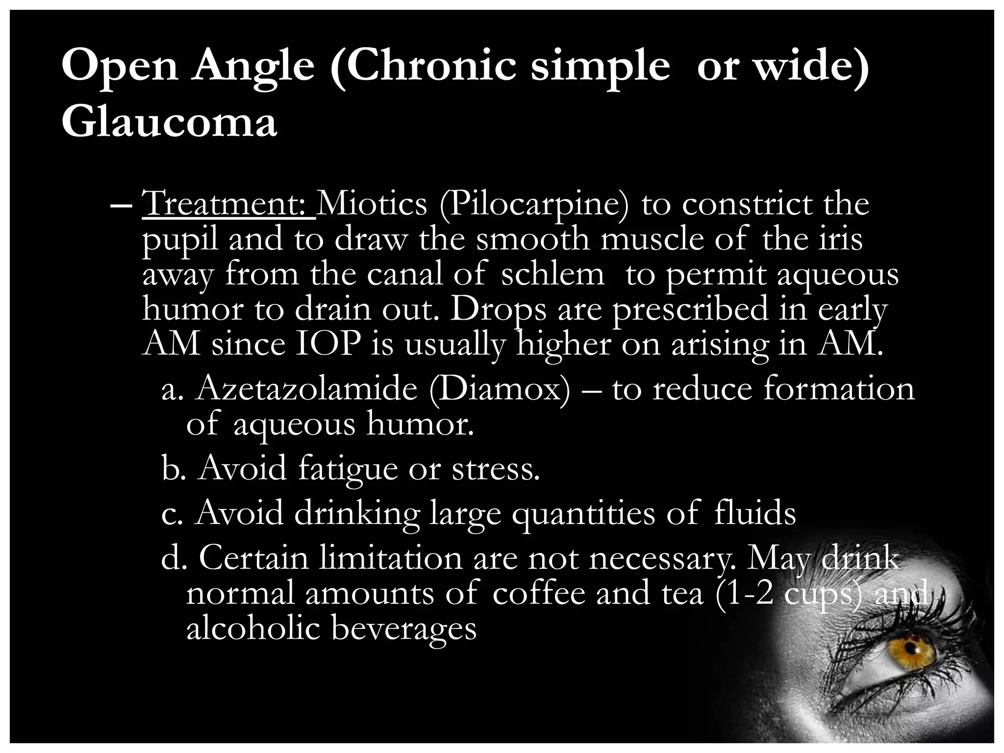 Open Angle (Chronic simple  or wide) Glaucoma  Treatment:  Miotics (Pilocarpine) to constrict the pupil and to draw the smooth muscle of the iris away from the canal of schlem  to permit aqueous humor to drain out. Drops are prescribed in early AM since IOP is usually higher on arising in AM. a. Azetazolamide (Diamox) – to reduce formation of aqueous humor. b. Avoid fatigue or stress. c. Avoid drinking large quantities of fluids d. Certain limitation are not necessary. May drink normal amounts of coffee and tea (1-2 cups) and alcoholic beverages 