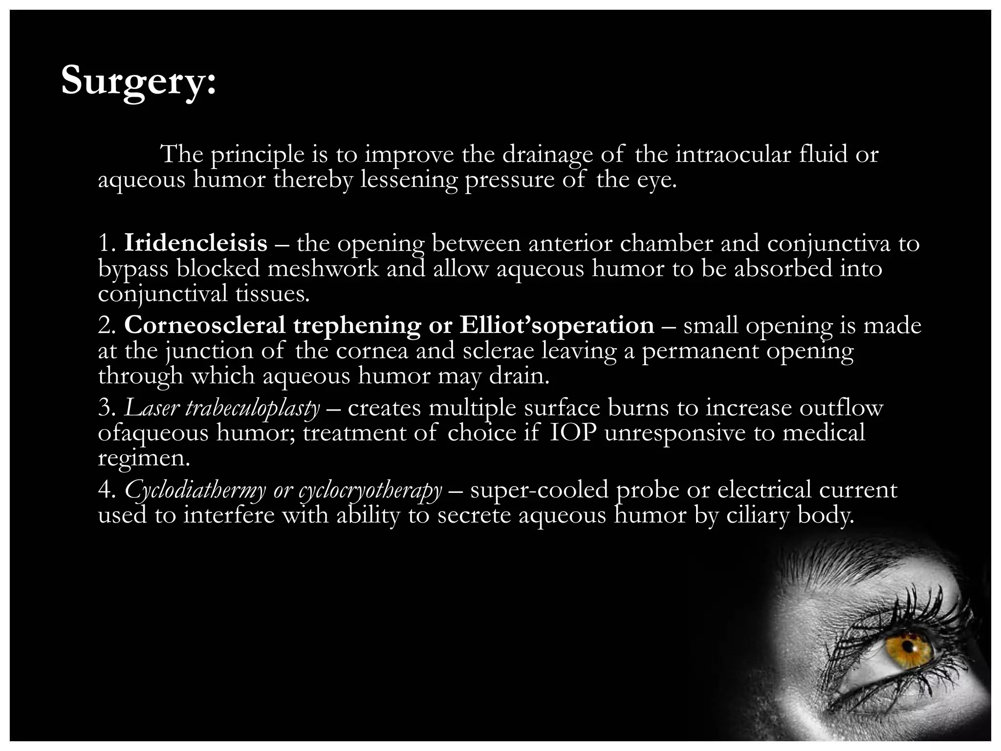 Surgery:   The principle is to improve the drainage of the intraocular fluid or aqueous humor thereby lessening pressure of the eye. 1.  Iridencleisis  – the  opening between anterior chamber and conjunctiva to bypass blocked meshwork and allow aqueous humor to be absorbed into conjunctival tissues.   2.  Corneoscleral   trephening or Elliot’soperation  – small opening is made at the junction of the cornea and sclerae leaving a permanent opening through which aqueous humor may drain. 3.  Laser trabeculoplasty  – creates multiple surface burns to increase outflow ofaqueous humor; treatment of choice if IOP unresponsive to medical regimen. 4.  Cyclodiathermy or cyclocryotherapy  – super-cooled probe or electrical current used to interfere with ability to secrete aqueous humor by ciliary body. 
