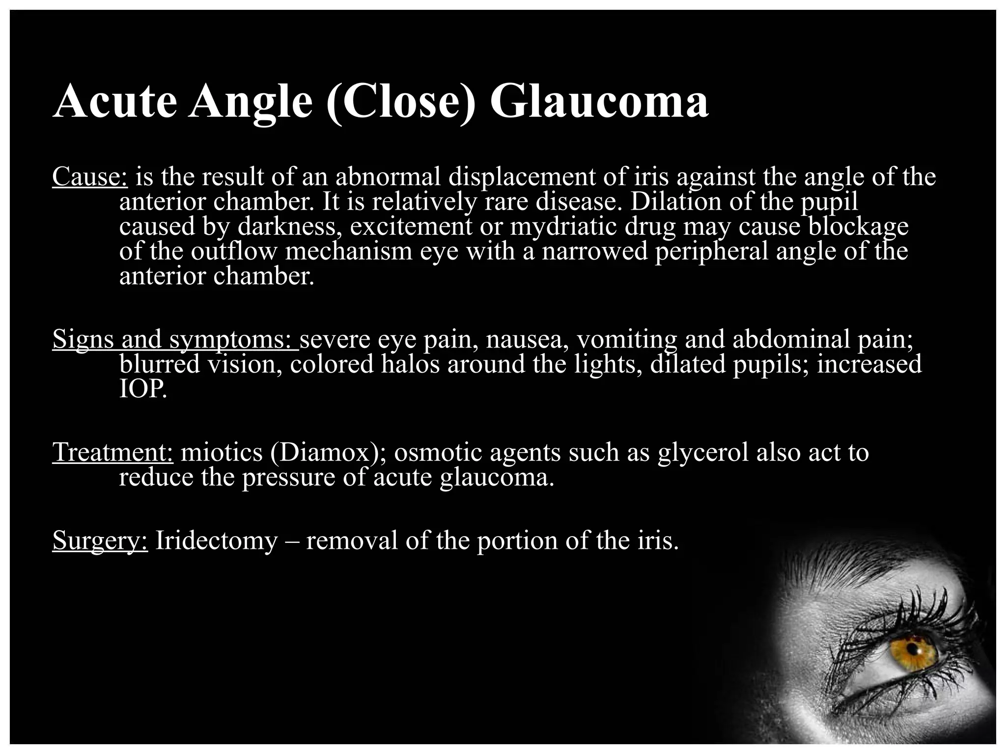 Acute Angle (Close) Glaucoma Cause:  is the result of an abnormal displacement of iris against the angle of the anterior chamber. It is relatively rare disease. Dilation of the pupil caused by darkness, excitement or mydriatic drug may cause blockage of the outflow mechanism eye with a narrowed peripheral angle of the anterior chamber. Signs and symptoms:  severe eye pain, nausea, vomiting and abdominal pain; blurred vision, colored halos around the lights, dilated pupils; increased IOP. Treatment:  miotics (Diamox); osmotic agents such as glycerol also act to reduce the pressure of acute glaucoma. Surgery:  Iridectomy – removal of the portion of the iris. 