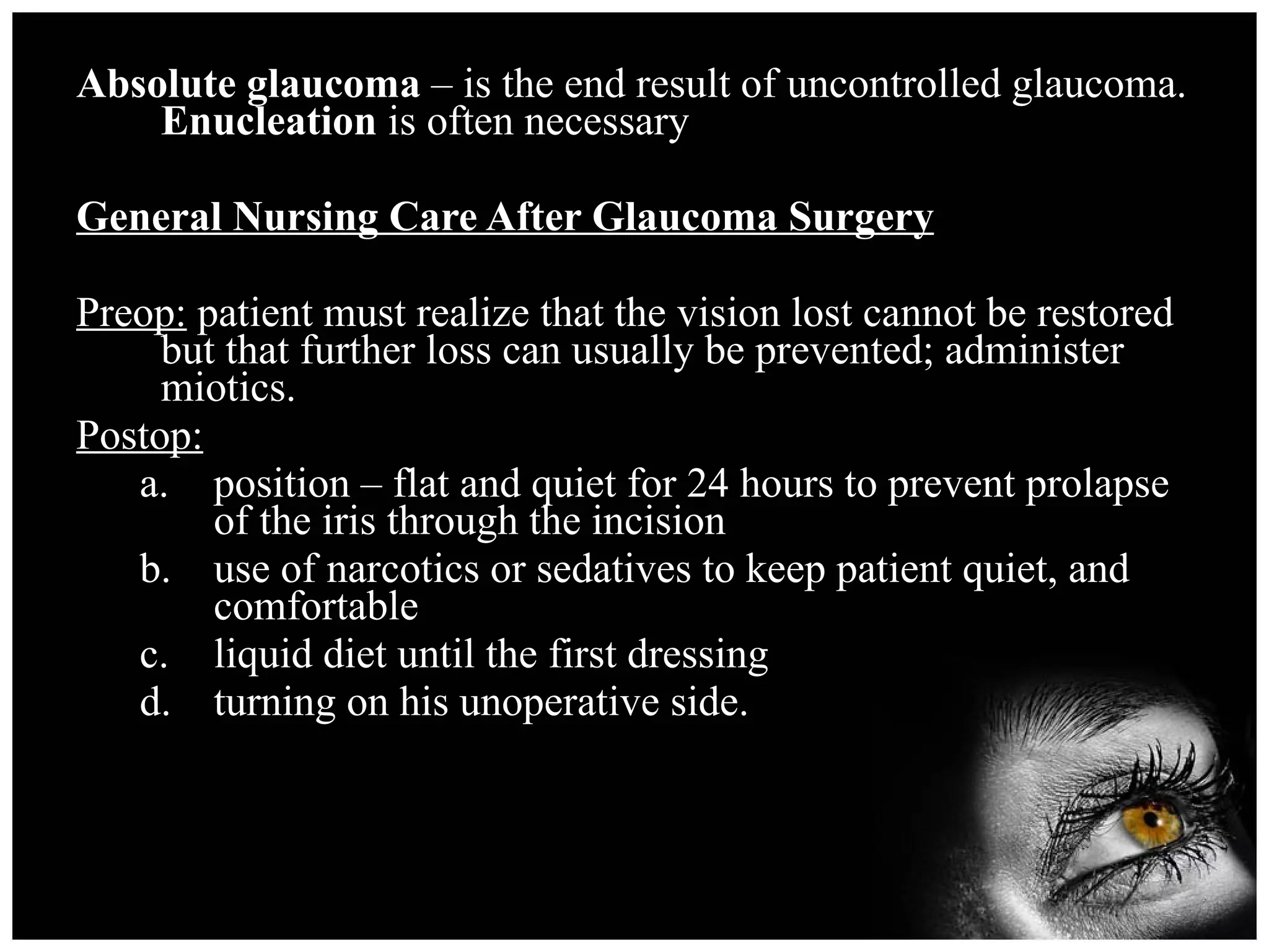 Absolute glaucoma  – is the end result of uncontrolled glaucoma.  Enucleation  is often necessary General Nursing Care After Glaucoma Surgery Preop:  patient must realize that the vision lost cannot be restored but that further loss can usually be prevented; administer miotics. Postop: position – flat and quiet for 24 hours to prevent prolapse of the iris through the incision use of narcotics or sedatives to keep patient quiet, and comfortable liquid diet until the first dressing turning on his unoperative side. 