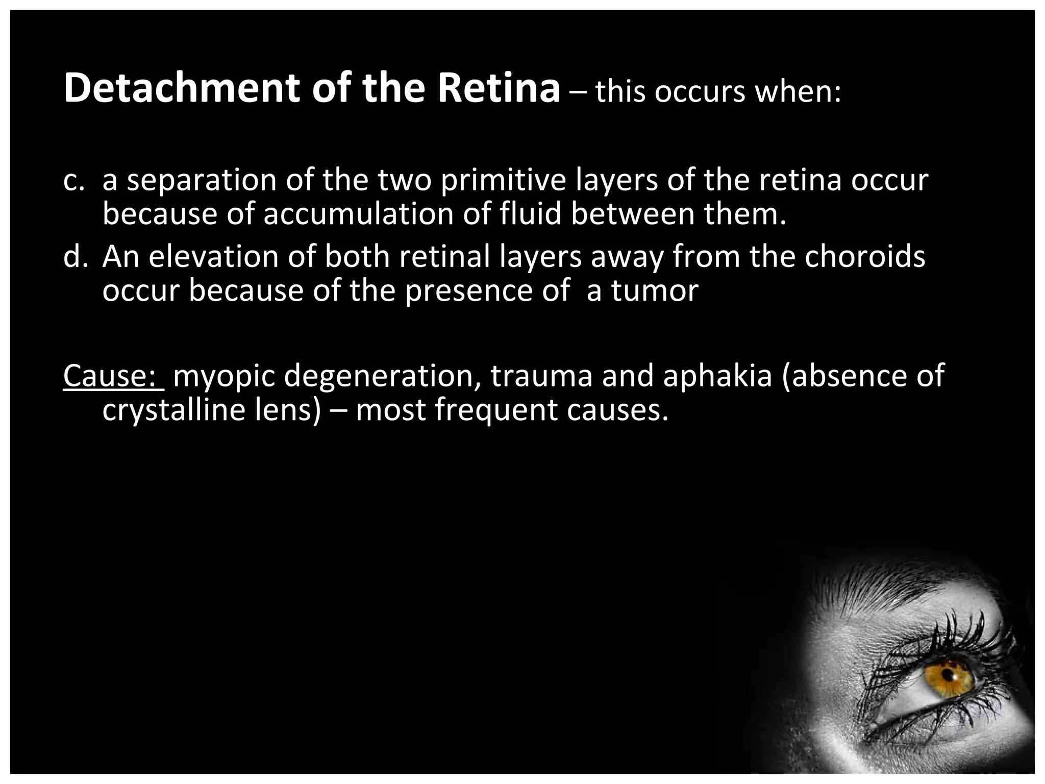 Detachment of the Retina  – this occurs when: a separation of the two primitive layers of the retina occur because of accumulation of fluid between them. An elevation of both retinal layers away from the choroids occur because of the presence of  a tumor Cause:  myopic degeneration, trauma and aphakia (absence of crystalline lens) – most frequent causes. 