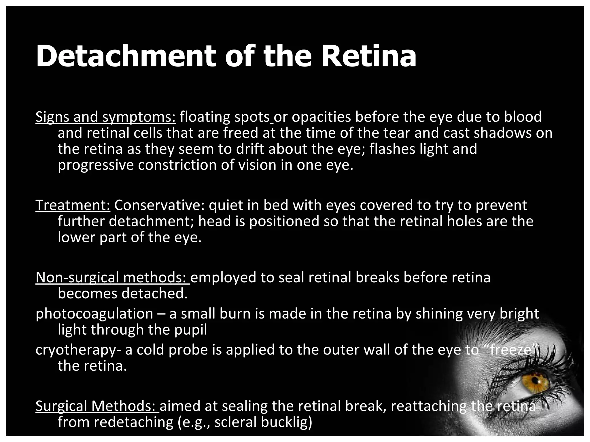 Detachment of the Retina Signs and symptoms:  floating spots   or opacities before the eye due to blood and retinal cells that are freed at the time of the tear and cast shadows on the retina as they seem to drift about the eye; flashes light and progressive constriction of vision in one eye. Treatment:  Conservative: quiet in bed with eyes covered to try to prevent further detachment; head is positioned so that the retinal holes are the lower part of the eye. Non-surgical methods:  employed to seal retinal breaks before retina becomes detached. photocoagulation – a small burn is made in the retina by shining very bright light through the pupil cryotherapy- a cold probe is applied to the outer wall of the eye to “freeze” the retina. Surgical Methods:  aimed at sealing the retinal break, reattaching the retina from redetaching (e.g., scleral bucklig) 