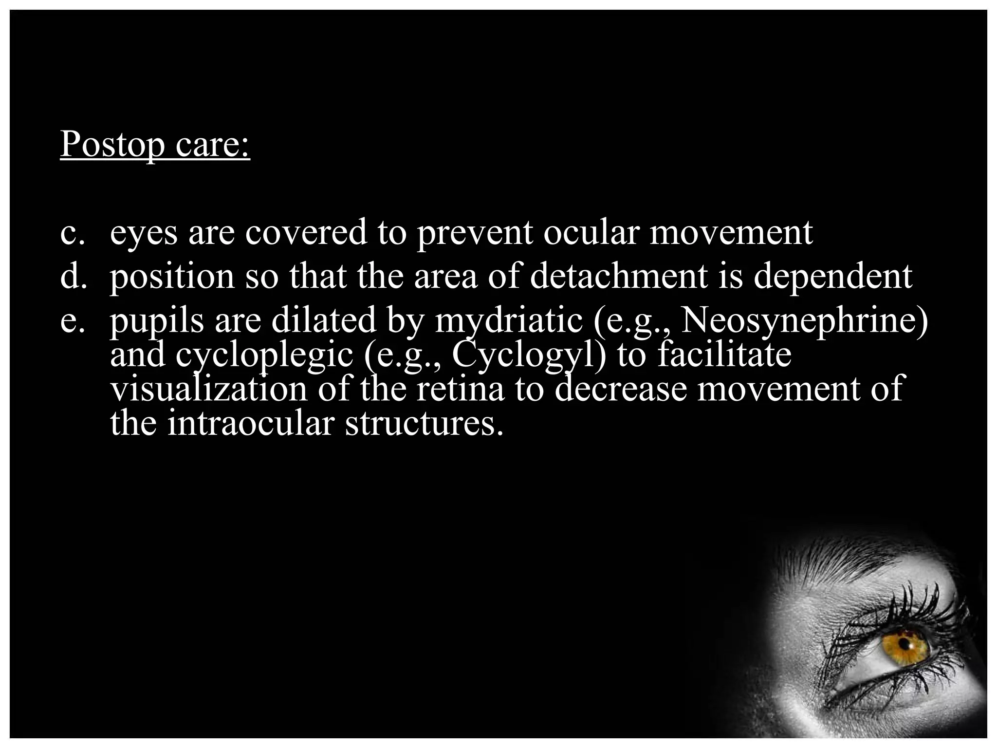 Postop care: eyes are covered to prevent ocular movement position so that the area of detachment is dependent pupils are dilated by mydriatic (e.g., Neosynephrine) and cycloplegic (e.g., Cyclogyl) to facilitate visualization of the retina to decrease movement of the intraocular structures. 