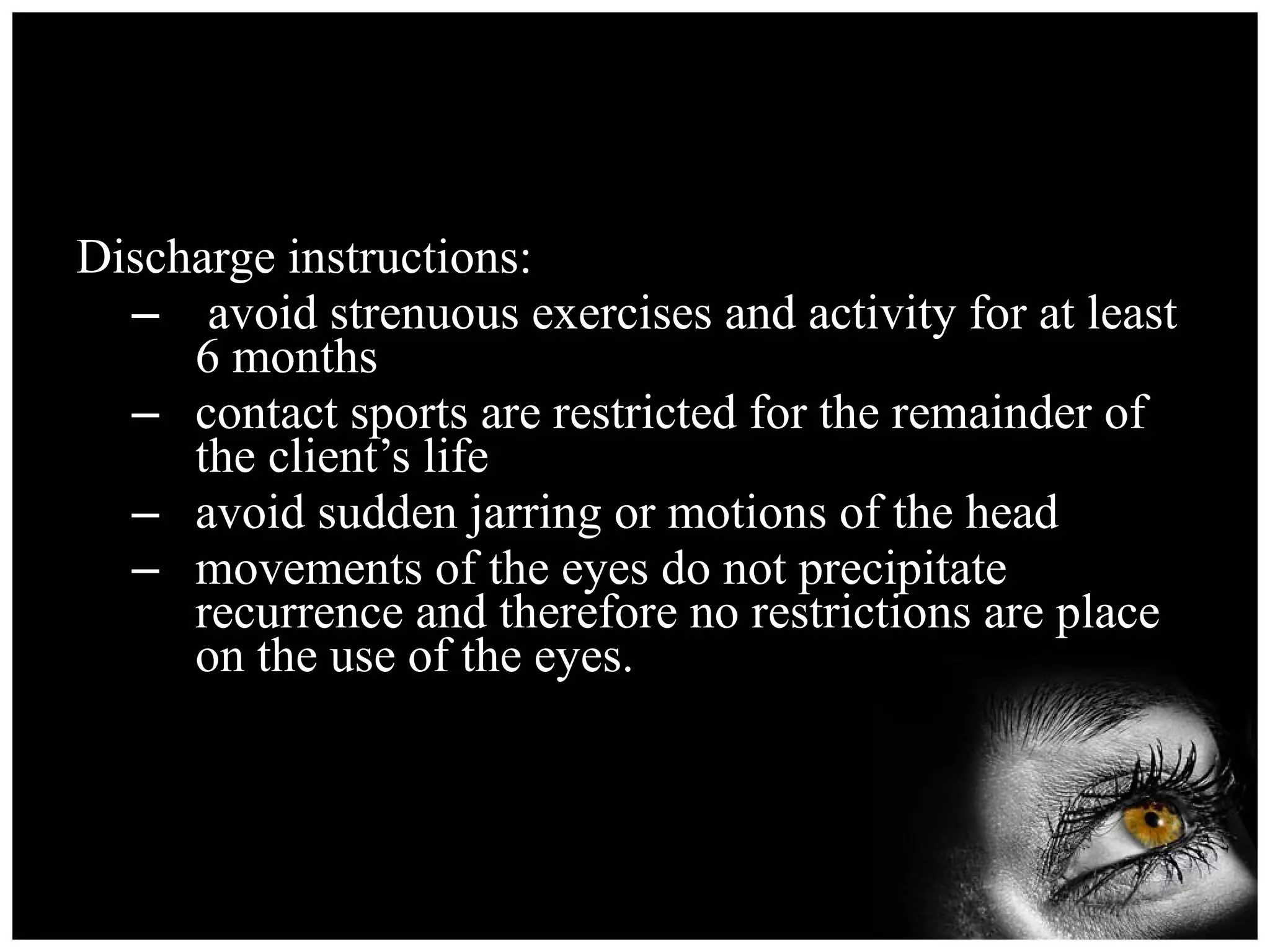 Discharge instructions: avoid strenuous exercises and activity for at least 6 months contact sports are restricted for the remainder of the client’s life avoid sudden jarring or motions of the head movements of the eyes do not precipitate recurrence and therefore no restrictions are place on the use of the eyes. 