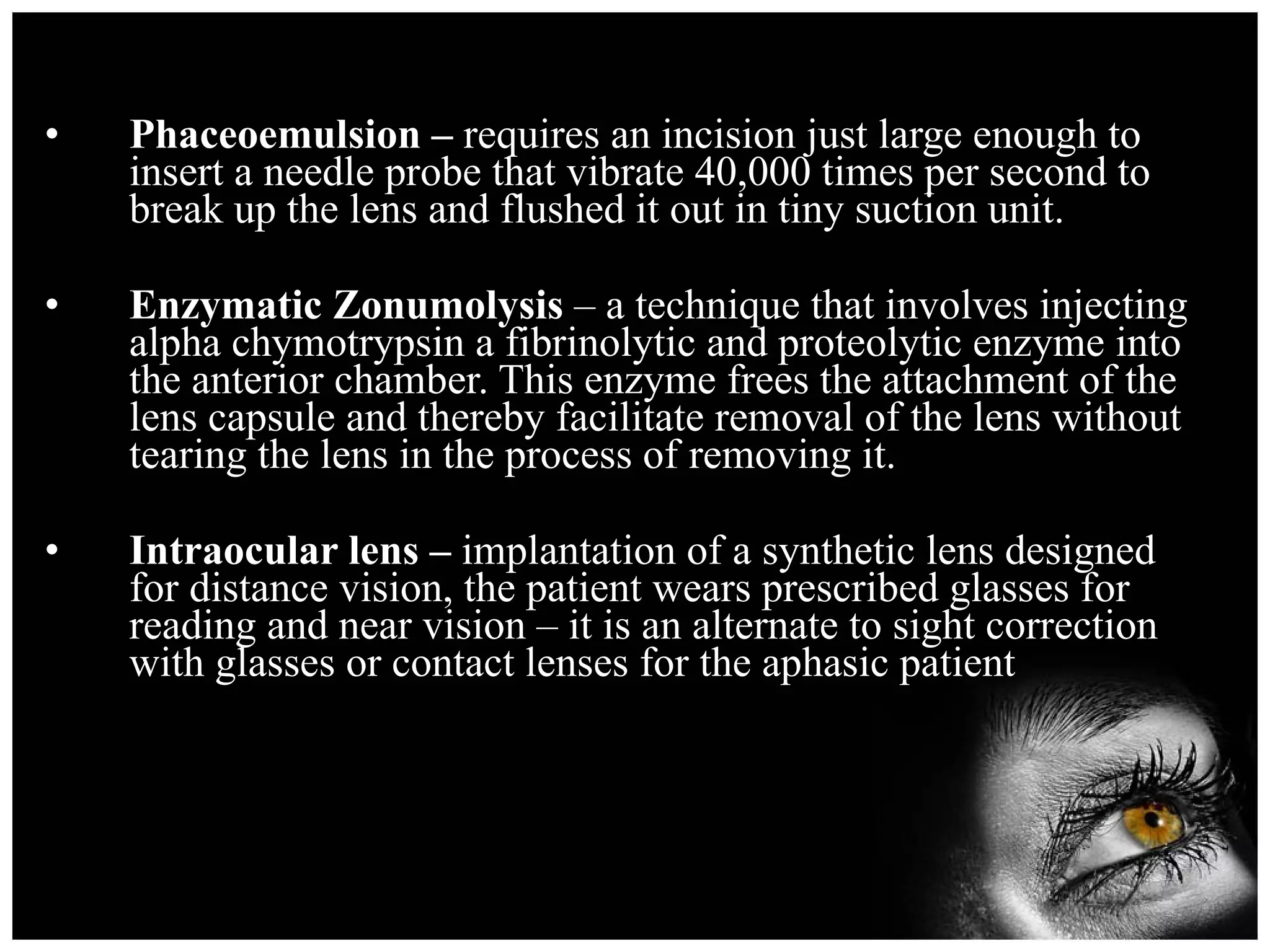 Phaceoemulsion –  requires an incision just large enough to insert a needle probe that vibrate 40,000 times per second to break up the lens and flushed it out in tiny suction unit. Enzymatic Zonumolysis  – a technique that involves injecting alpha chymotrypsin a fibrinolytic and proteolytic enzyme into the anterior chamber. This enzyme frees the attachment of the lens capsule and thereby facilitate removal of the lens without tearing the lens in the process of removing it. Intraocular lens –  implantation of a synthetic lens designed for distance vision, the patient wears prescribed glasses for reading and near vision – it is an alternate to sight correction with glasses or contact lenses for the aphasic patient 