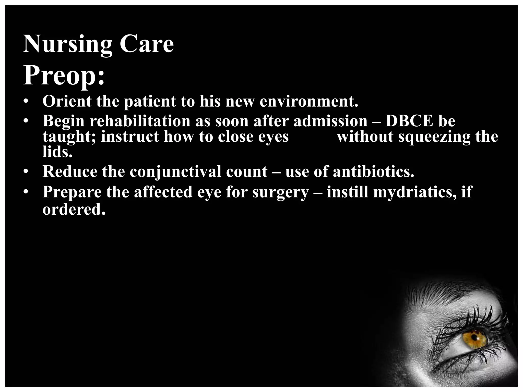 Nursing Care Preop: Orient the patient to his new environment. Begin rehabilitation as soon after admission – DBCE be taught; instruct how to close eyes  without squeezing the lids. Reduce the conjunctival count – use of antibiotics. Prepare the affected eye for surgery – instill mydriatics, if ordered . 