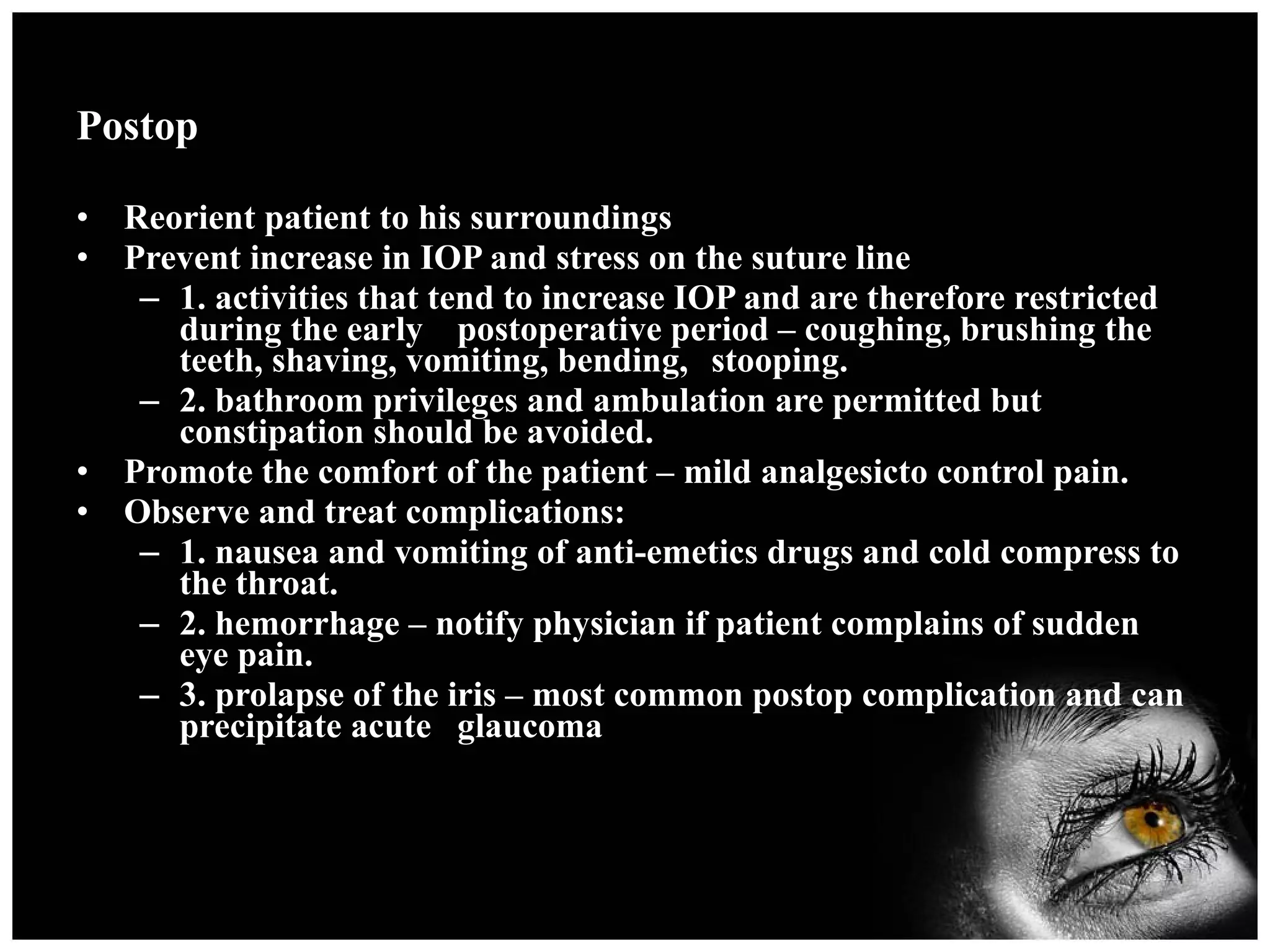 Postop Reorient patient to his surroundings Prevent increase in IOP and stress on the suture line 1. activities that tend to increase IOP and are therefore restricted during the early  postoperative period – coughing, brushing the teeth, shaving, vomiting, bending,  stooping. 2. bathroom privileges and ambulation are permitted but constipation should be avoided. Promote the comfort of the patient – mild analgesicto control pain. Observe and treat complications: 1. nausea and vomiting of anti-emetics drugs and cold compress to the throat. 2. hemorrhage – notify physician if patient complains of sudden eye pain. 3. prolapse of the iris – most common postop complication and can precipitate acute  glaucoma 