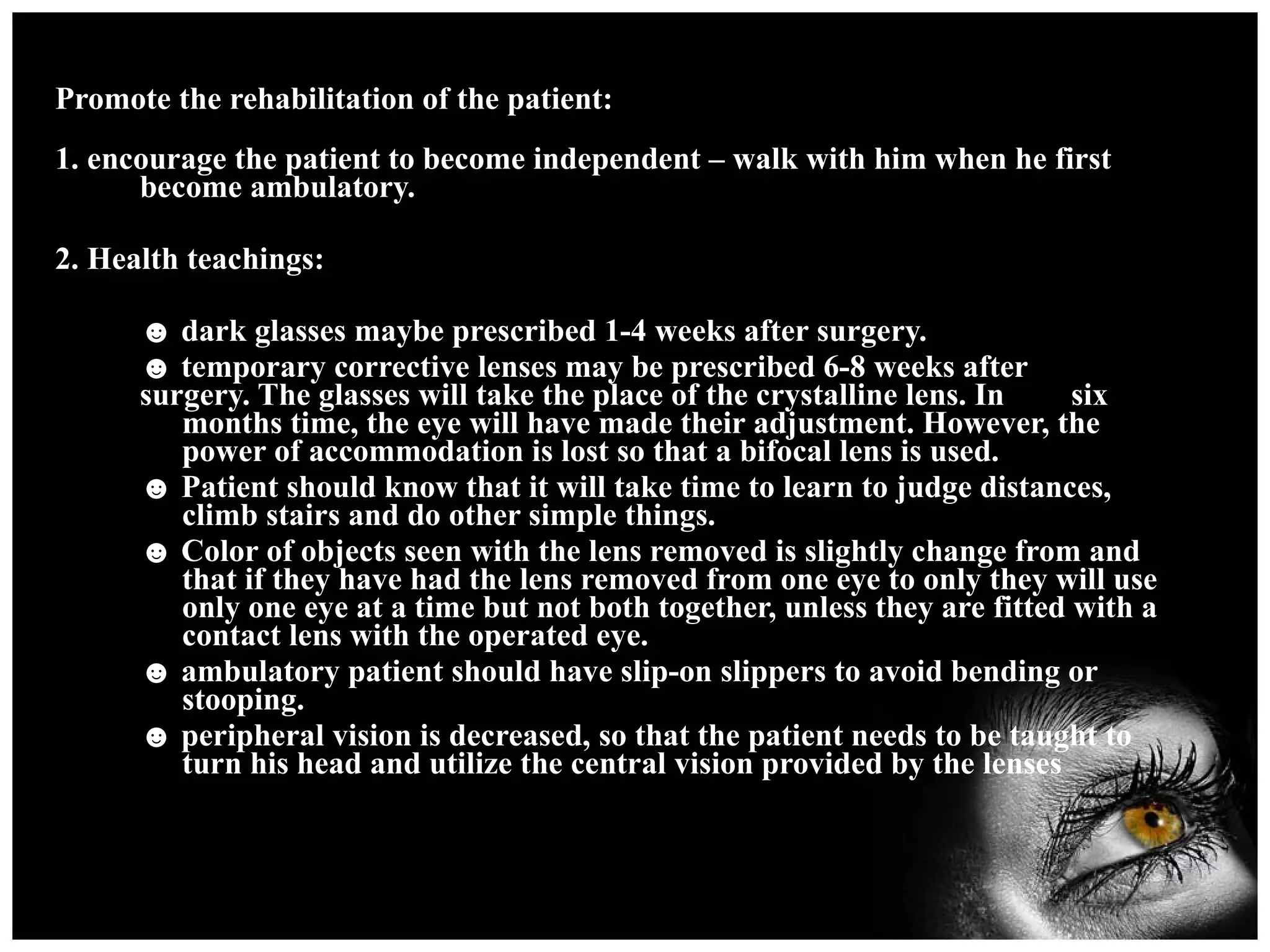 Promote the rehabilitation of the patient: 1. encourage the patient to become independent – walk with him when he first become ambulatory. 2. Health teachings: ☻  dark glasses maybe prescribed 1-4 weeks after surgery. ☻  temporary corrective lenses may be prescribed 6-8 weeks after  surgery. The glasses will take the place of the crystalline lens. In  six  months time, the eye will have made their adjustment. However, the  power of accommodation is lost so that a bifocal lens is used. ☻  Patient should know that it will take time to learn to judge distances,  climb stairs and do other simple things. ☻  Color of objects seen with the lens removed is slightly change from and  that if they have had the lens removed from one eye to only they will use  only one eye at a time but not both together, unless they are fitted with a  contact lens with the operated eye. ☻  ambulatory patient should have slip-on slippers to avoid bending or  stooping. ☻  peripheral vision is decreased, so that the patient needs to be taught to  turn his head and utilize the central vision provided by the lenses 