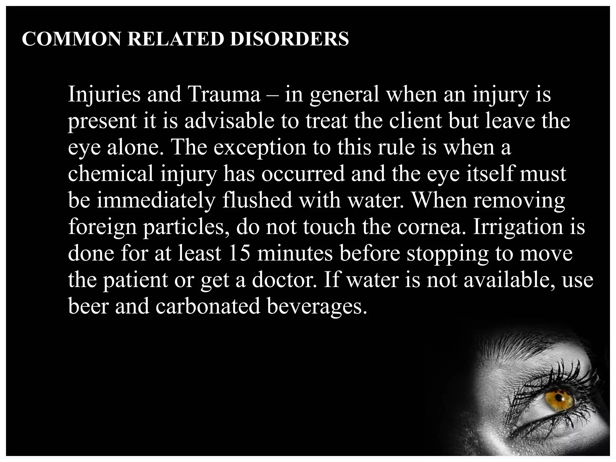 COMMON RELATED DISORDERS Injuries and Trauma – in general when an injury is present it is advisable to treat the client but leave the eye alone. The exception to this rule is when a chemical injury has occurred and the eye itself must be immediately flushed with water. When removing foreign particles, do not touch the cornea. Irrigation is done for at least 15 minutes before stopping to move the patient or get a doctor. If water is not available, use beer and carbonated beverages. 