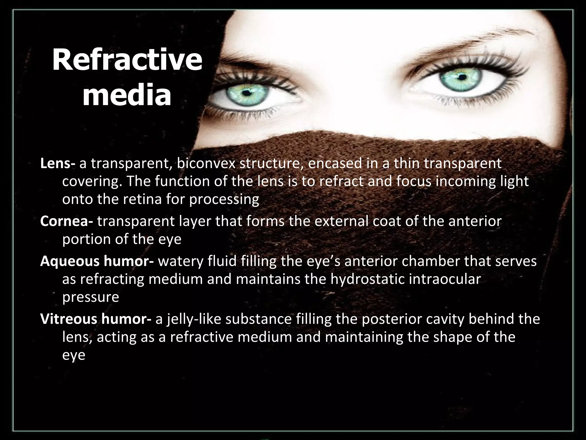Refractive media Lens-  a transparent, biconvex structure, encased in a thin transparent covering. The function of the lens is to refract and focus incoming light onto the retina for processing  Cornea-  transparent layer that forms the external coat of the anterior portion of the eye Aqueous humor-  watery fluid filling the eye’s anterior chamber that serves as refracting medium and maintains the hydrostatic intraocular pressure  Vitreous humor-  a jelly-like substance filling the posterior cavity behind the lens, acting as a refractive medium and maintaining the shape of the eye  