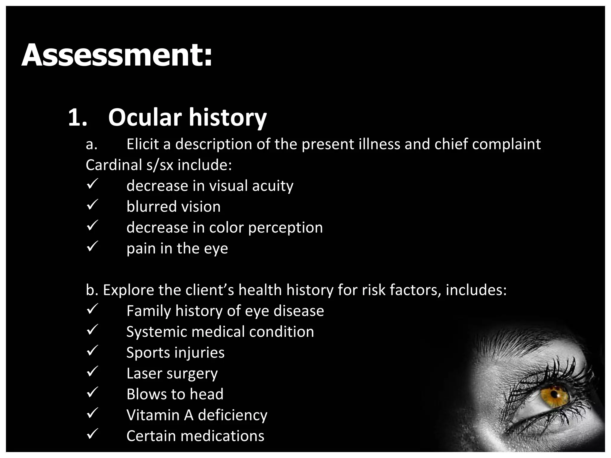 Assessment: Ocular history  Elicit a description of the present illness and chief complaint Cardinal s/sx include: decrease in visual acuity  blurred vision  decrease in color perception  pain in the eye b. Explore the client’s health history for risk factors, includes: Family history of eye disease  Systemic medical condition Sports injuries  Laser surgery  Blows to head  Vitamin A deficiency  Certain medications  