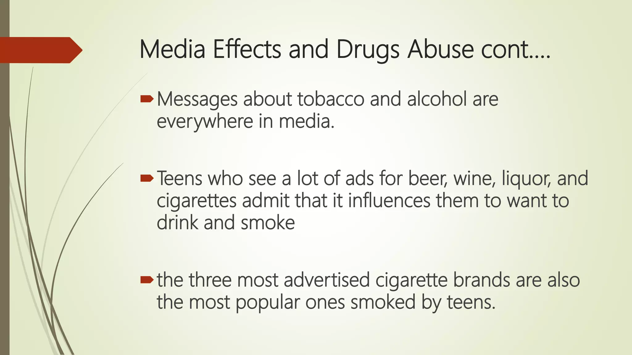 Media Effects and Drugs Abuse cont.…
Messages about tobacco and alcohol are
everywhere in media.
Teens who see a lot of ads for beer, wine, liquor, and
cigarettes admit that it influences them to want to
drink and smoke
the three most advertised cigarette brands are also
the most popular ones smoked by teens.
 